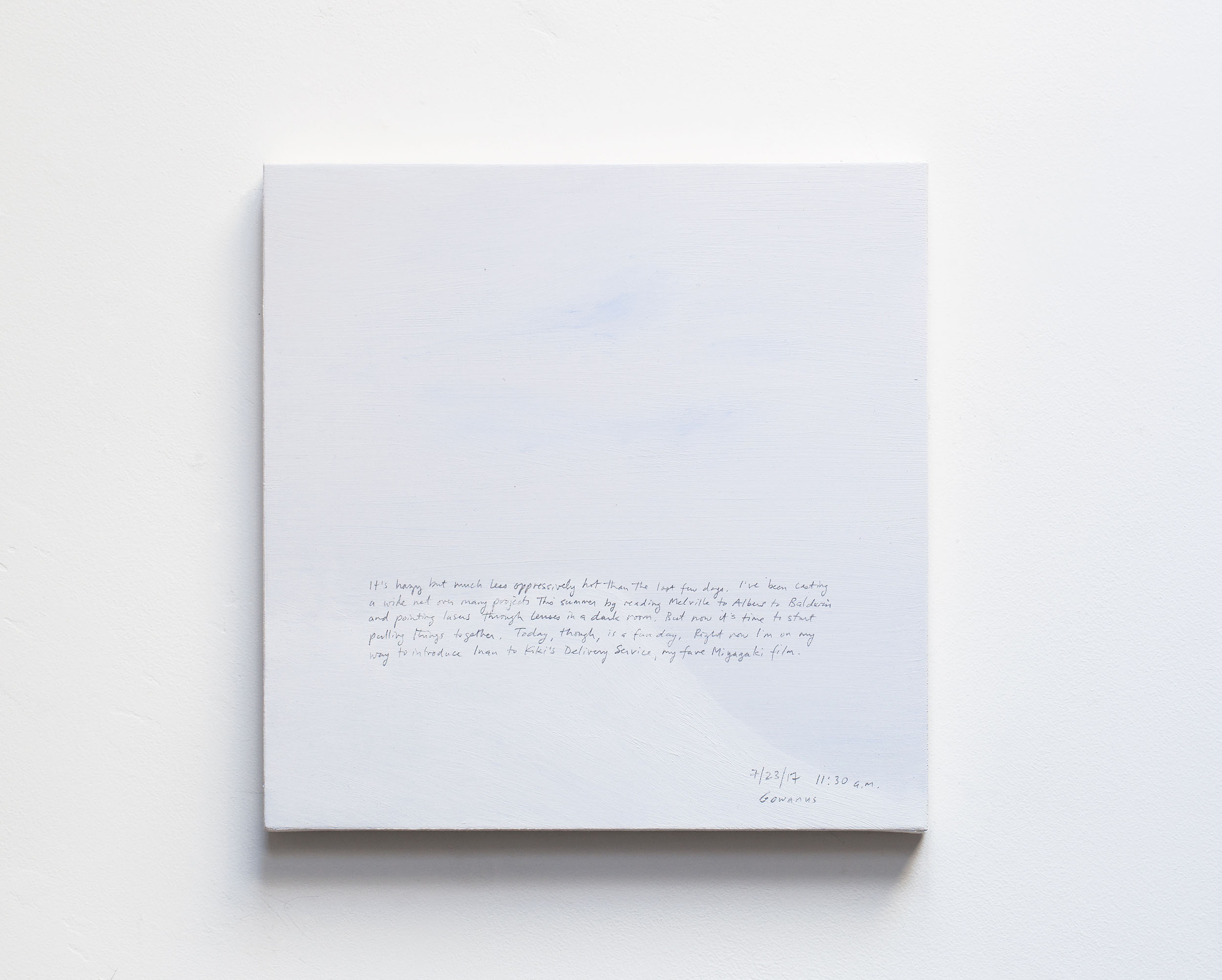 A 14 × 14 inch, acrylic painting of the sky. A journal entry is handwritten on the painting:

“It’s hazy but much less oppressively hot than the last few days. I’ve been casting a wide net over many projects this summer by reading Melville to Albers to Baldwin and pointing lasers through lenses in a dark room. But now it’s time to start pulling things together. Today, though, is a fun day. Right now I’m on my way to introduce Inan to Kiki’s Delivery Service, my fave Miyazaki film.

7/23/17 11:30 a.m.
Gowanus”