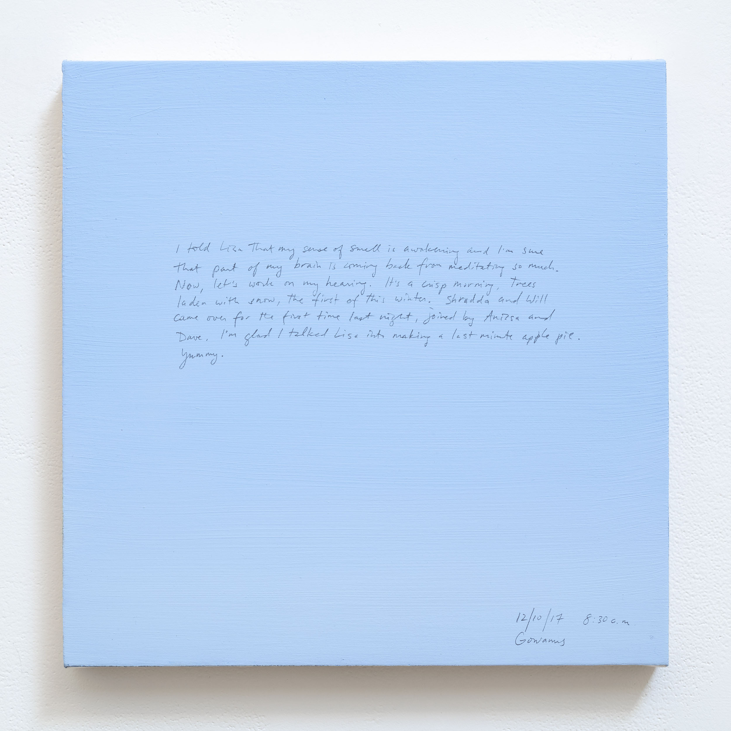 A 14 × 14 inch, acrylic painting of the sky. A journal entry is handwritten on the painting:

“I told Lisa that my sense of smell is awakening and I’m sure that part of my brain is coming back from meditating so much. Now, let’s work on my hearing. It’s a crisp morning, trees laden with snow, the first of this winter. Shradda and Will came over for the first time last night, joined by Anissa and Dave. I’m glad I talked Lisa into making a last minute apple pie. Yummy.

12/10/17 8:30a.m.
Gowanus”