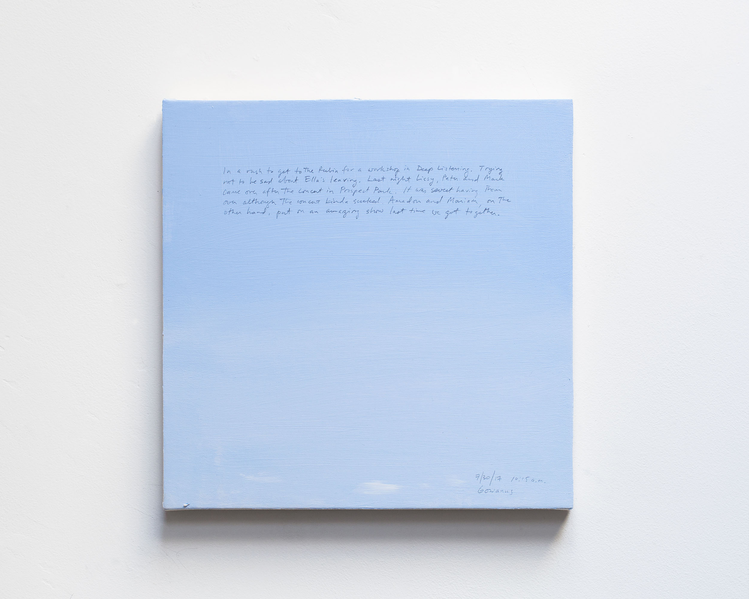 A 14 × 14 inch, acrylic painting of the sky. A journal entry is handwritten on the painting:

“In a rush to get to the Rubin for a workshop in Deep Listening. Trying not to be sad about Ella’s leaving. Last night Lissy, Peter and Mark came over after the concert in Prospect Park. It was sweet having them over although the concert kinda sucked. Amadou and Mariam, on the other hand, put on an amazing show last time we got together.

7/30/17 10:15 a.m.
Gowanus”
