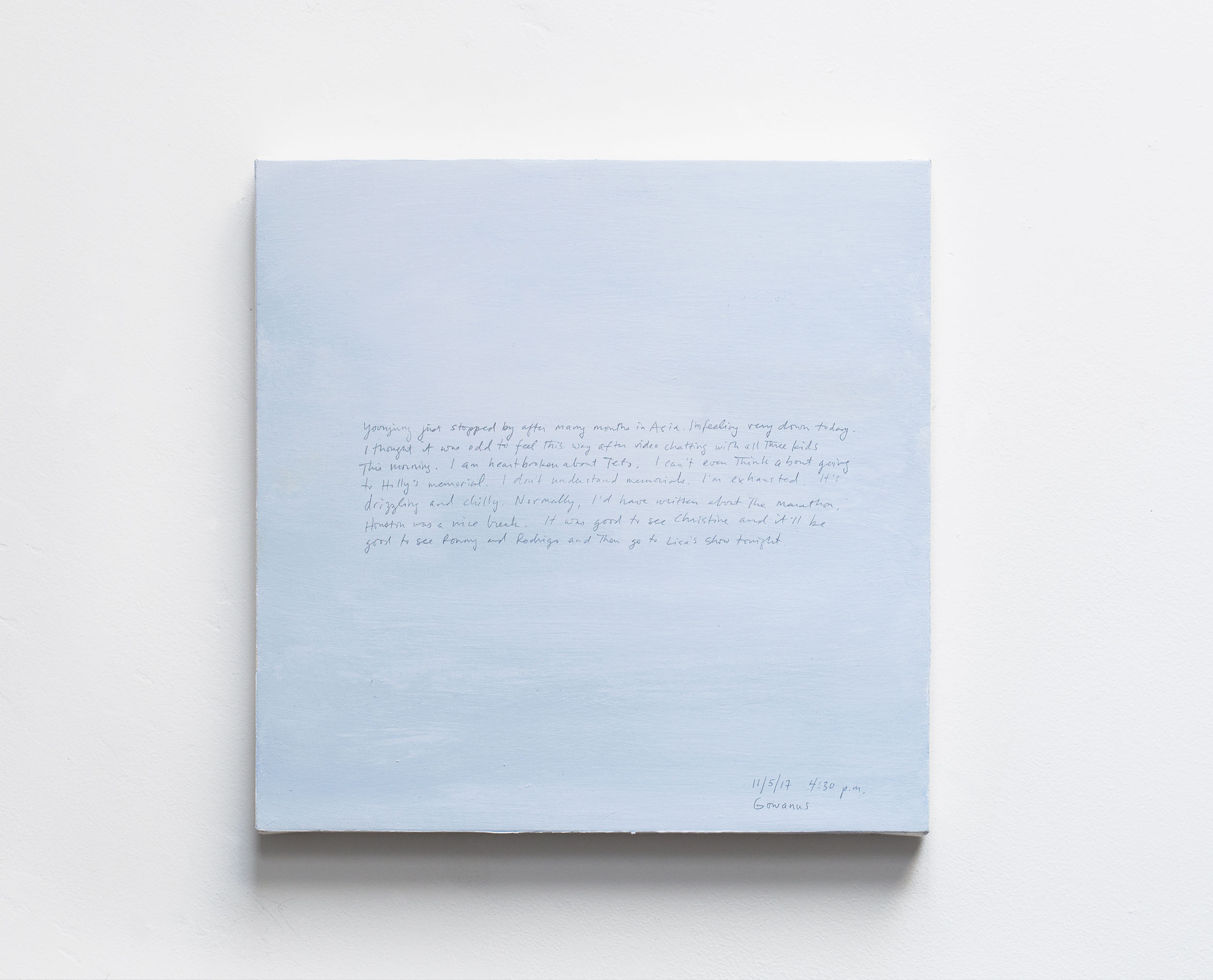 A 14 × 14 inch, acrylic painting of the sky. A journal entry is handwritten on the painting:


“Yoonjung just stopped by after many months in Asia. I’m feeling very down today. I thought it was odd to feel this way after video chatting with all three kids this morning. I am heartbroken about Teto. I can’t even think about going to Holly’s memorial. I don’t understand memorials. I’m exhausted. It’s drizzling and chilly. Normally, I’d have written about the marathon. Houston was a nice break. It was good to see Christine and it’ll be good to see Ronny and Rodrigo and then go to Lisa’s show tonight.

11/5/17 4:30 p.m.
Gowanus”