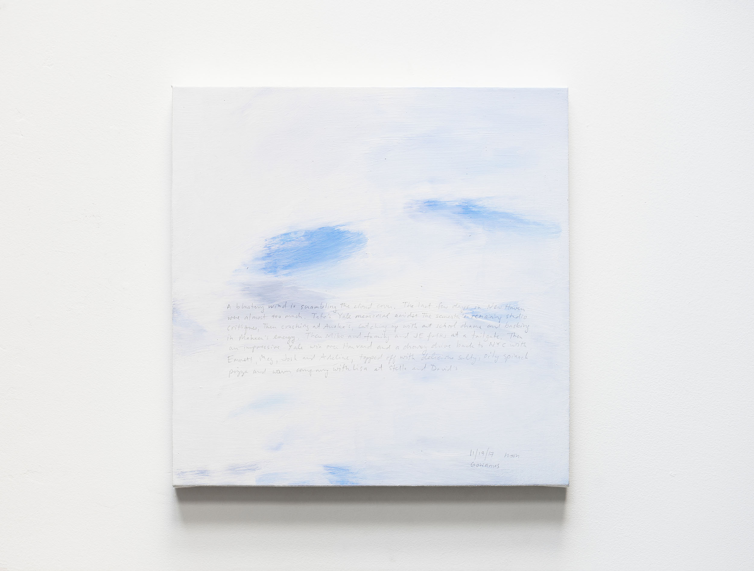 A 14 × 14 inch, acrylic painting of the sky. A journal entry is handwritten on the painting:

“A blustery wind is scrambling the cloud cover. The last few days in New Haven were almost too much. Teto’s Yale memorial amidst the semester’s remaining studio critiques, then crashing at Anoka’s, catching up with art school drama and basking in Maheen’s energy. Then Miko and family and JE folks at a tailgate. Then an impressive Yale win over Harvard and a drowsy drive back to NYC with Emmett, Meg, Josh and Adeline, topped off with delicious salty, oily spinach pizza and warm company with Lisa at Stella and David’s.

11/19/17 noon
Gowanus”