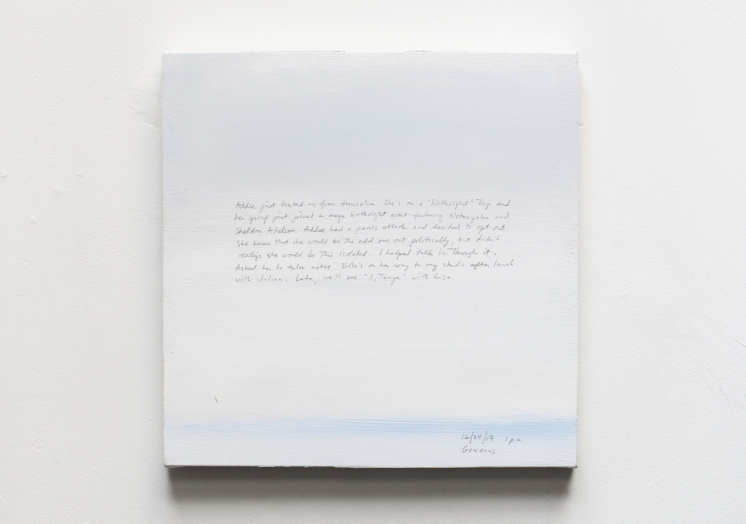 A 14 × 14 inch, acrylic painting of the sky. A journal entry is handwritten on the painting:

“Addee just texted me from Jerusalem. She’s on a “birthright” trip and her group just joined a mega birthright event featuring Netanyahu and Sheldon Adelson. Addee had a panic attack and decided to opt out. She knew that she would be the odd one out politically, but didn’t realize she would be this isolated. I helped talk her through it. Asked her to take notes. Ella’s on her way to my studio after lunch with Julian. Later, we’ll see “I, Tanya” with Lisa.

12/24/17 1 p.m.
Gowanus”