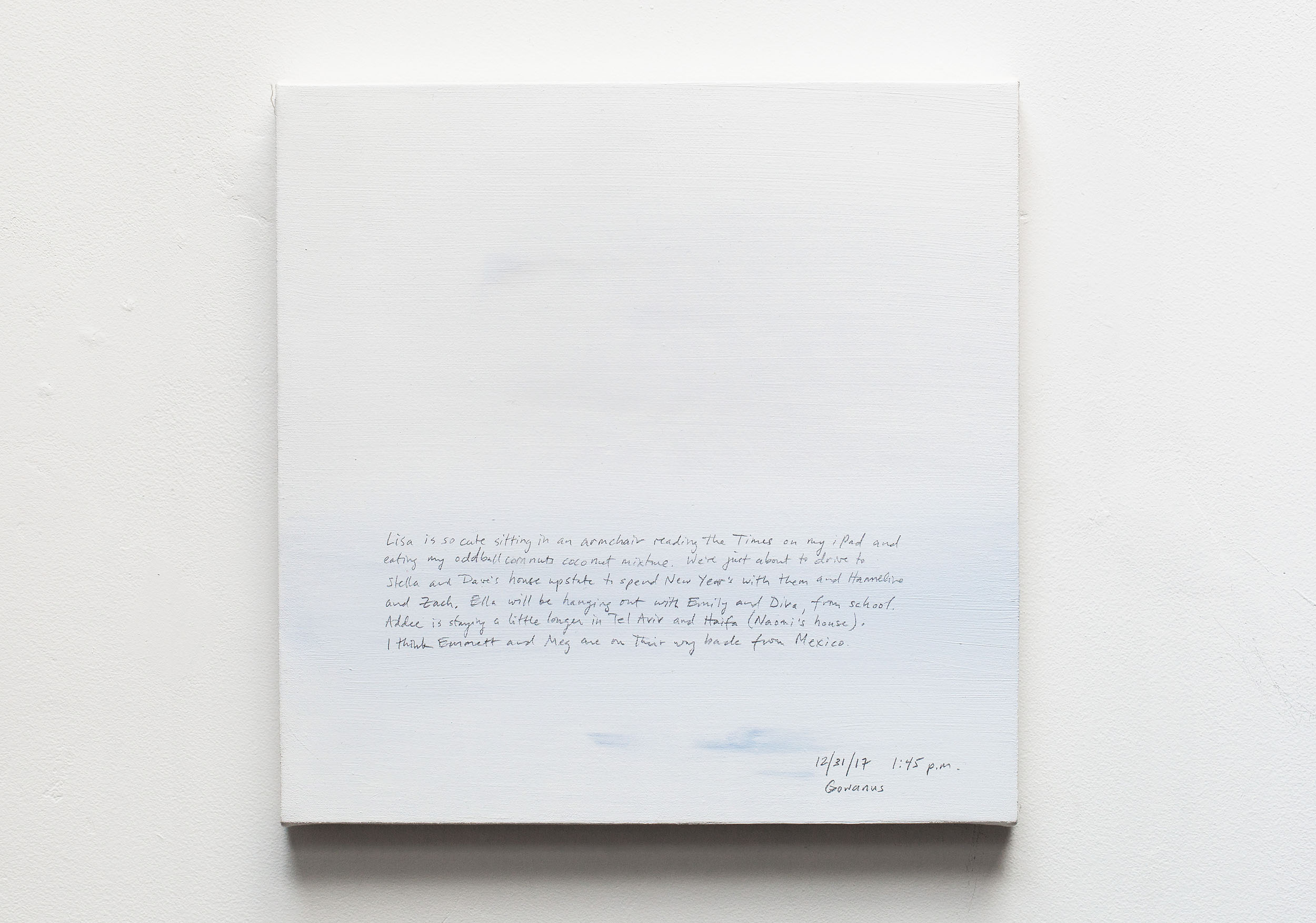 A 14 × 14 inch, acrylic painting of the sky. A journal entry is handwritten on the painting:

“Lisa is so cute sitting in an armchair reading the Times on my iPad and eating my oddball corn nuts coconut mixture. We’re just about to drive to Stella and Dave’s house upstate to spend New Year’s with them and Hanneline and Zach. Ella will be hanging out with Emily and Diva, from school. Addee is staying a little longer in Tel Aviv and Haifa (Naomi’s house). I think Emmett and Meg are on their way back from Mexico.

12/31/17 1:45 p.m.
Gowanus”