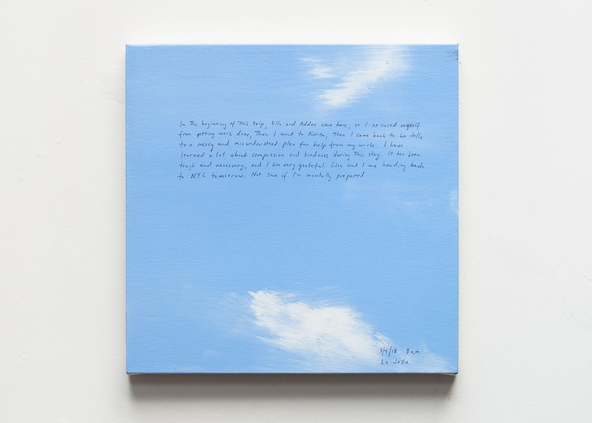 A 14 × 14 inch, acrylic painting of the sky. A journal entry is handwritten on the painting:

“In the beginning of this trip, Ella and Addee were here, so I excused myself from getting work done, then I went to Korea, then I came back to La Jolla to a messy and misunderstood plea for help from my uncle. I have learned a lot about compassion and kindness during this stay. I thaw been tough and necessary, and I am very grateful. Lisa and I are heading back to NYC tomorrow. Not sure if I’m mentally prepared.

3/4/18 8 a.m.
La Jolla”