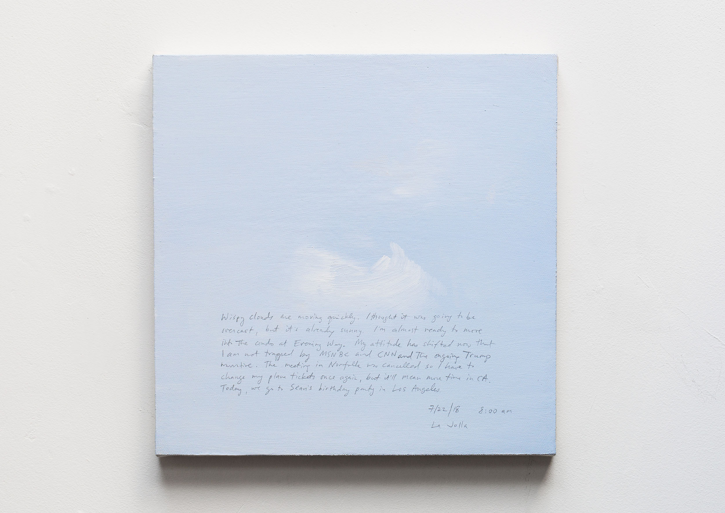 A 14 × 14 inch, acrylic painting of the sky. A journal entry is handwritten on the painting:

“Wispy clouds are moving quickly. I thought it was going to be overcast, but it’s already sunny. I’m almost ready to move into the condo at Evening Way. My attitude has shifted now that I am not trapped by MSNBC and CNN and the ongoing Trump narrative. The meeting in Norfolk was cancelled so I have to change my plane tickets once again, but it’ll mean more time in CA. Today, we go to Sean’s birthday party in Los Angeles.

7/22/18 8:00 am
La Jolla”