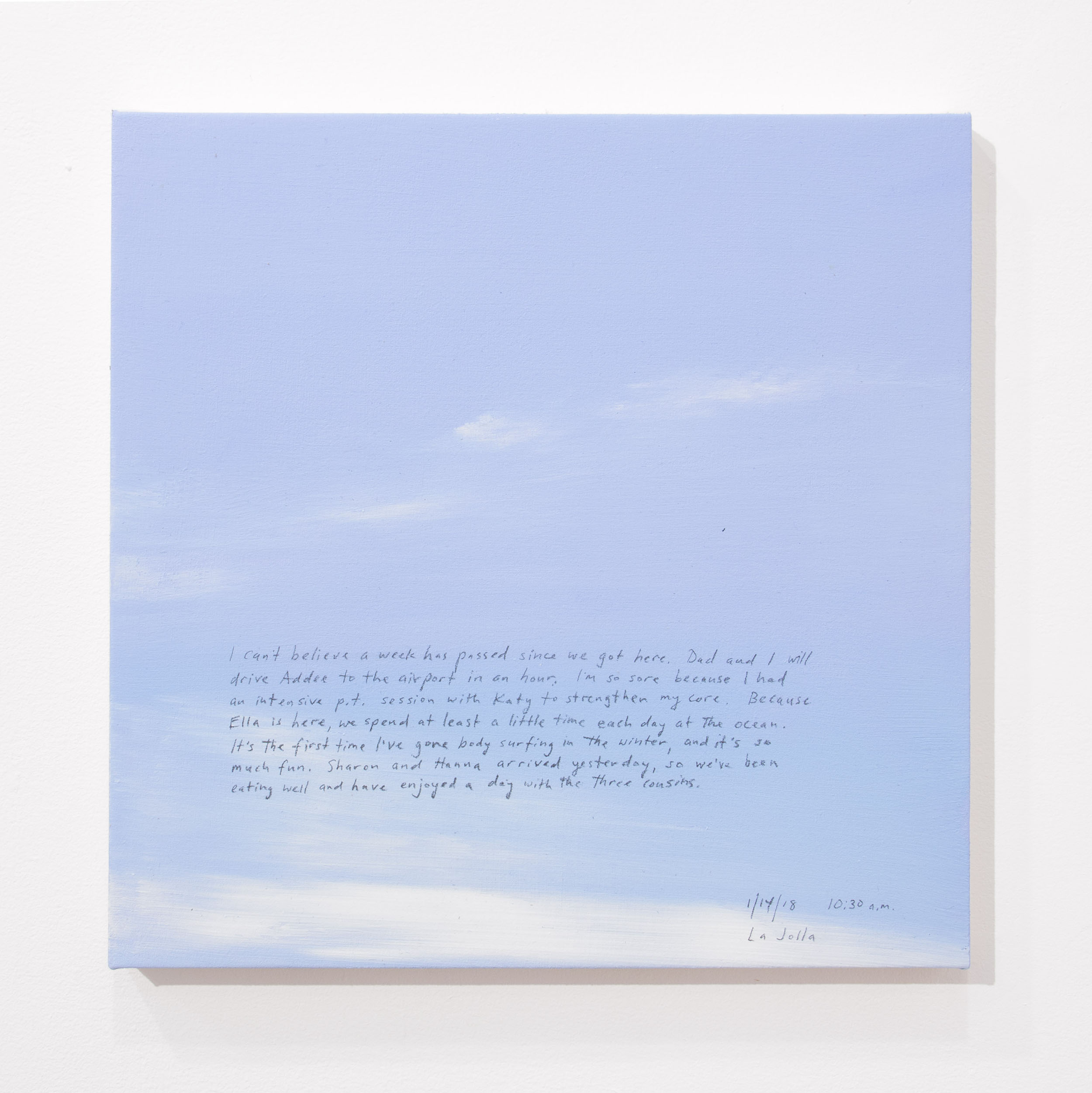 A 14 × 14 inch, acrylic painting of the sky. A journal entry is handwritten on the painting:

“I can’t believe a week has passed since we got here. Dad and I will drive Addee to the airport in an hour. I’m so sore because I had an intensive p.t. session with Katy to strengthen my core. Because Ella is here, we spend at least a little time each day at the ocean. It’s the first time I’ve gone body surfing in the winter, and it’s so much fun. Sharon and Hanna arrived yesterday, so we’ve been eating well and have enjoyed a day with the three cousins.

1/14/18 10:30 a.m.
La Jolla”