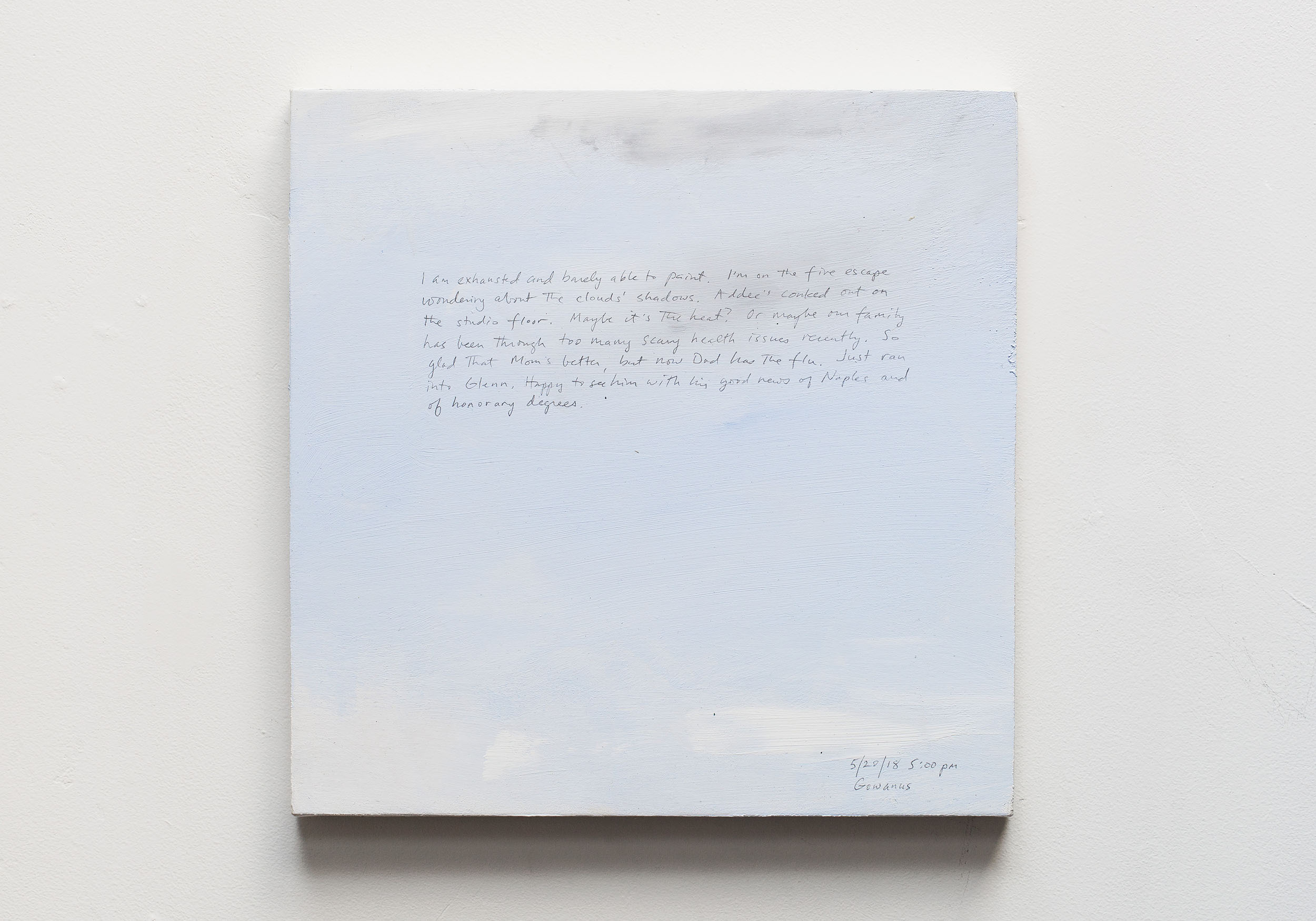 A 14 × 14 inch, acrylic painting of the sky. A journal entry is handwritten on the painting:

“I am exhausted and barely able to paint. I’m on the fire escape wondering about the clouds’ shadows. Addee’s conked out on the studio floor. Maybe it’s the heat? Or maybe our family has been through too many scary health issues recently. So glad that Mom’s better, but now Dad has the flu. Just ran into Glenn. Happy to see him with his good news of Naples and of honorary degrees . . .

5/20/18 5:00 pm
Gowanus”