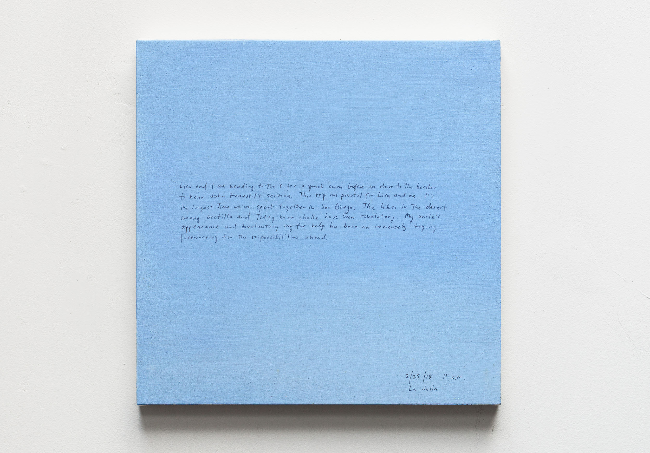 A 14 × 14 inch, acrylic painting of the sky. A journal entry is handwritten on the painting:

“Lisa and I are heading to the Y for a swim before we drive to the border to hear John Fanestil’s sermon. This trip has [SIC] pivotal for Lisa and me. It’s the longest time we’ve spent together in San Diego. The hikes in the desert among Ocotillo and Teddy bear cholla have been revelatory. My uncle’s appearance and involuntary cry for help has been an immensely trying forewarning for the responsibilities ahead.

2/25/18 11 a.m.
La Jolla”