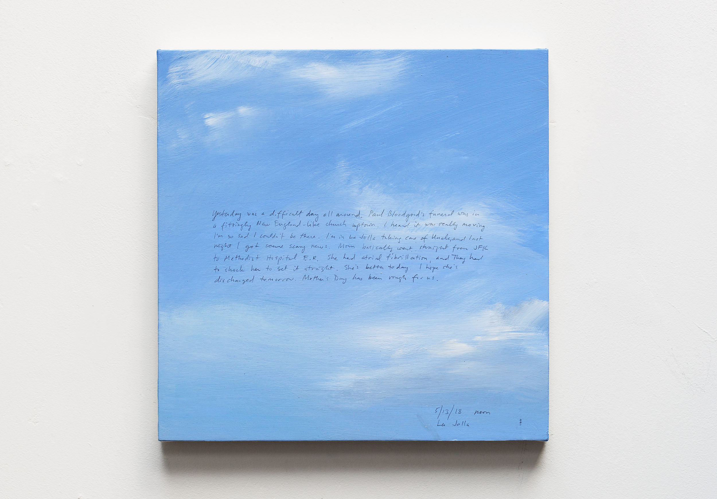 A 14 × 14 inch, acrylic painting of the sky. A journal entry is handwritten on the painting:

“Yesterday was a difficult day all around. Paul Bloodgood’s funeral was in a fittingly New England-like church uptown. I heard it was really moving. I’m so sad I couldn’t be there. I’m in La Jolla taking care of Uncle and last night I got some scary news. Mom basically went straight from JFK to Methodist Hospital E.R. She had atrial fibrillation and they had to shock her to set it straight. She’s better today. I hope she’s discharged tomorrow. Mother’s Day has been rough for us.

5/13/18 noon
La Jolla”