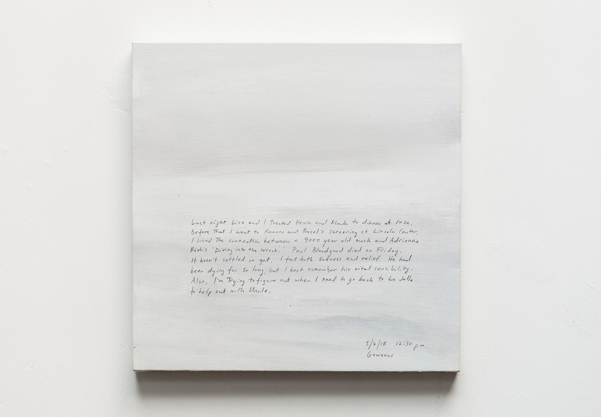 A 14 × 14 inch, acrylic painting of the sky. A journal entry is handwritten on the painting:

“Last night Lisa and I treated Kevin and Mark to dinner at Insa. Before that I went to Ruanne and Basel’s screening at Lincoln Center. I loved the connection between a 9000 year old mask and Adrienne Rich’s “Diving into the Wreck.” Paul Bloodgood died on Friday. It hasn’t settled in yet. I feel both sadness and relief. He had been dying for so long, but I best remember his vital sensibility. Also, I’m trying to figure out when I need to go back to La Jolla to help out with Uncle.

5/6/18 12:30 p.m.
Gowanus, Brooklyn”