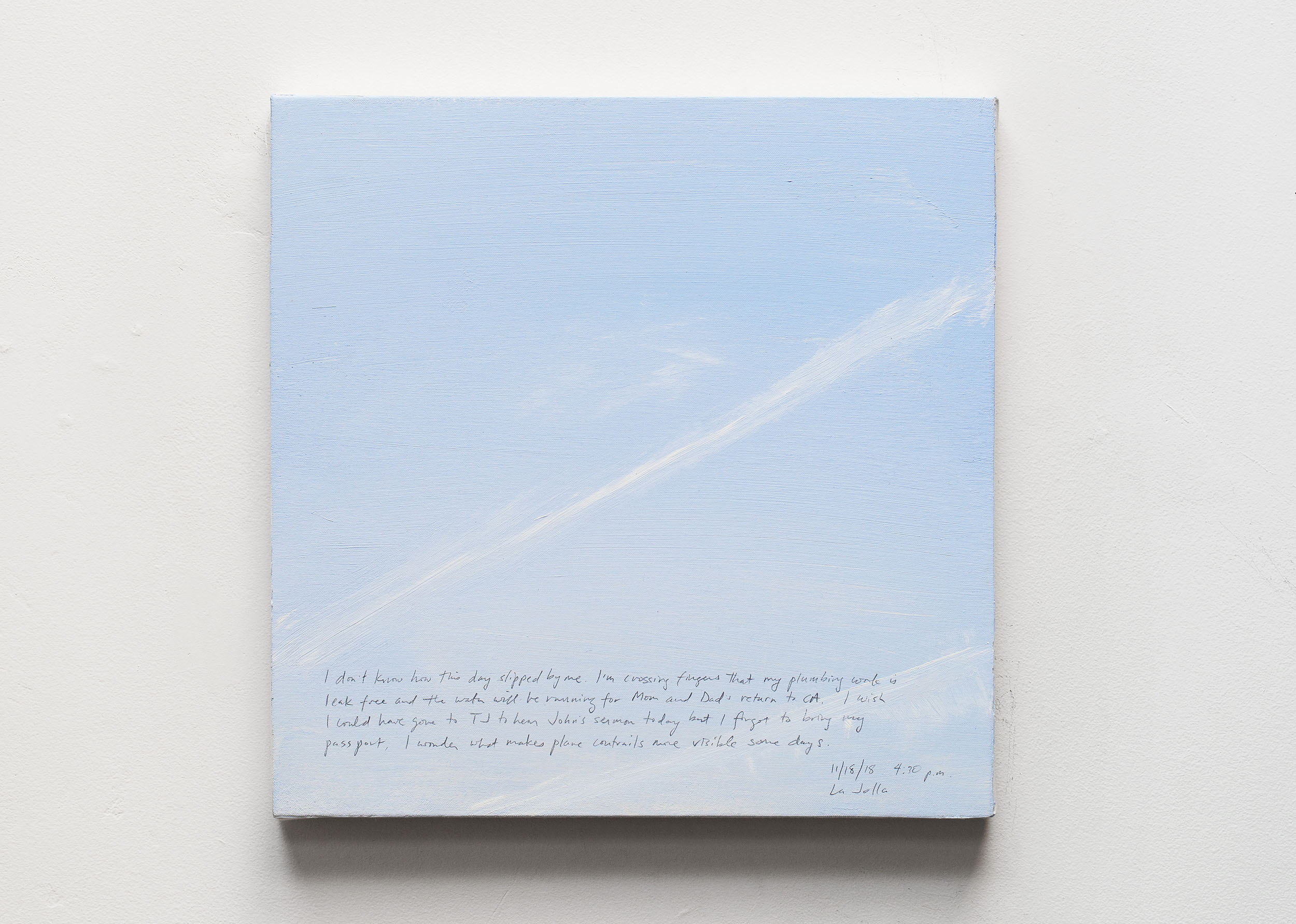 A 14 × 14 inch, acrylic painting of the sky. A journal entry is handwritten on the painting:

“I don’t know how this day slipped by me. I’m crossing fingers that my plumbing work is leak free and the water will be running for Mom and Dad’s return to CA. I wish I could have gone to TJ to hear John’s sermon today but I forgot to bring my passport. I wonder what makes plane contrails more visible some days.

11/18/18 4:30 p.m.
La Jolla”