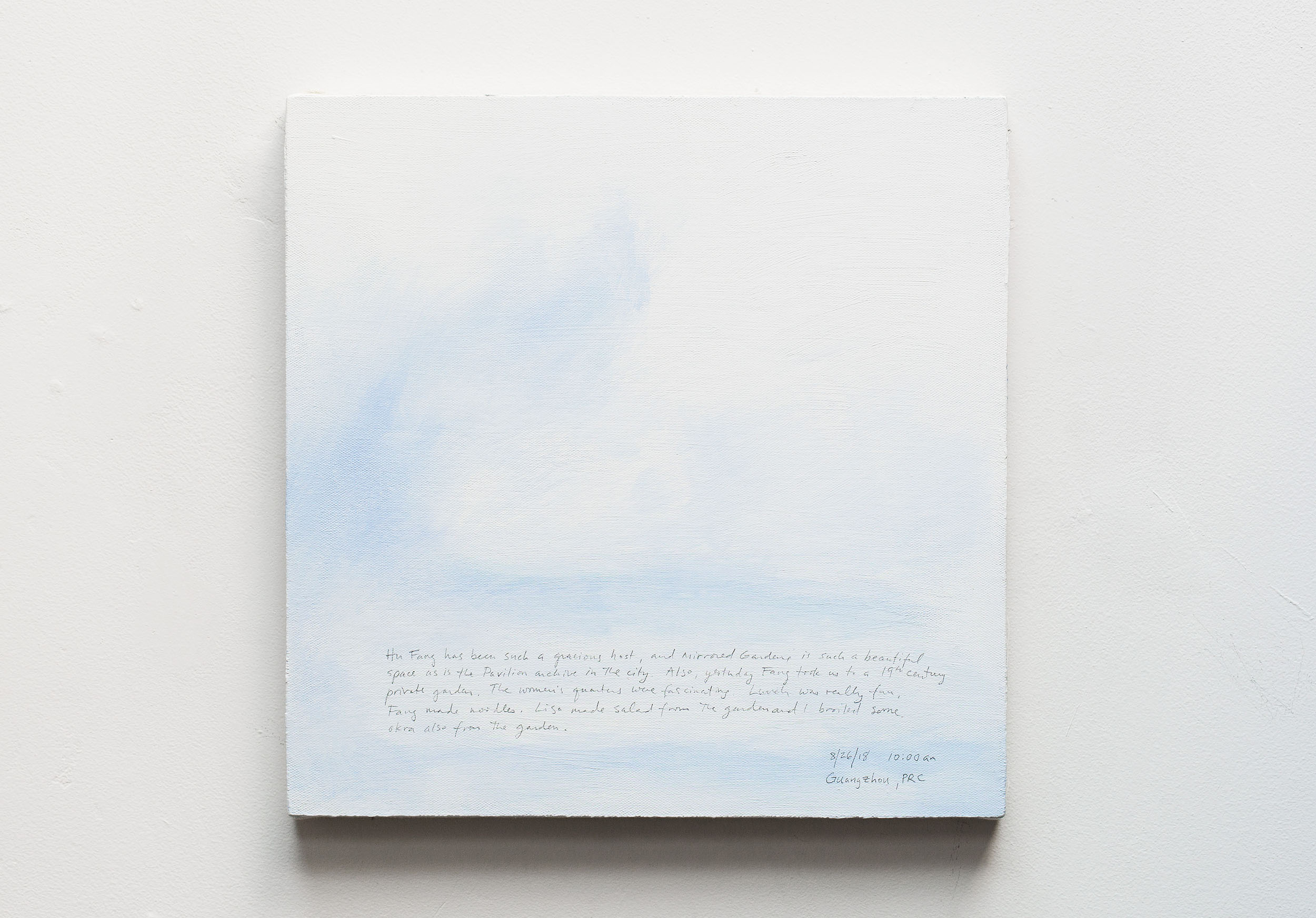 A 14 × 14 inch, acrylic painting of the sky. A journal entry is handwritten on the painting:

“Hu Fang has been such a gracious host, and Mirrored Gardens is such a beautiful space as is the Pavilion archive in the city. Also, yesterday Fang took us to a 19th century private garden. The women’s quarters were fascinating. Lunch was really fun. Fang made noodles. Lisa made salad from the garden and I broiled some okra also from the garden.

8/26/18 10:00 am
Guangzhou, PRC”