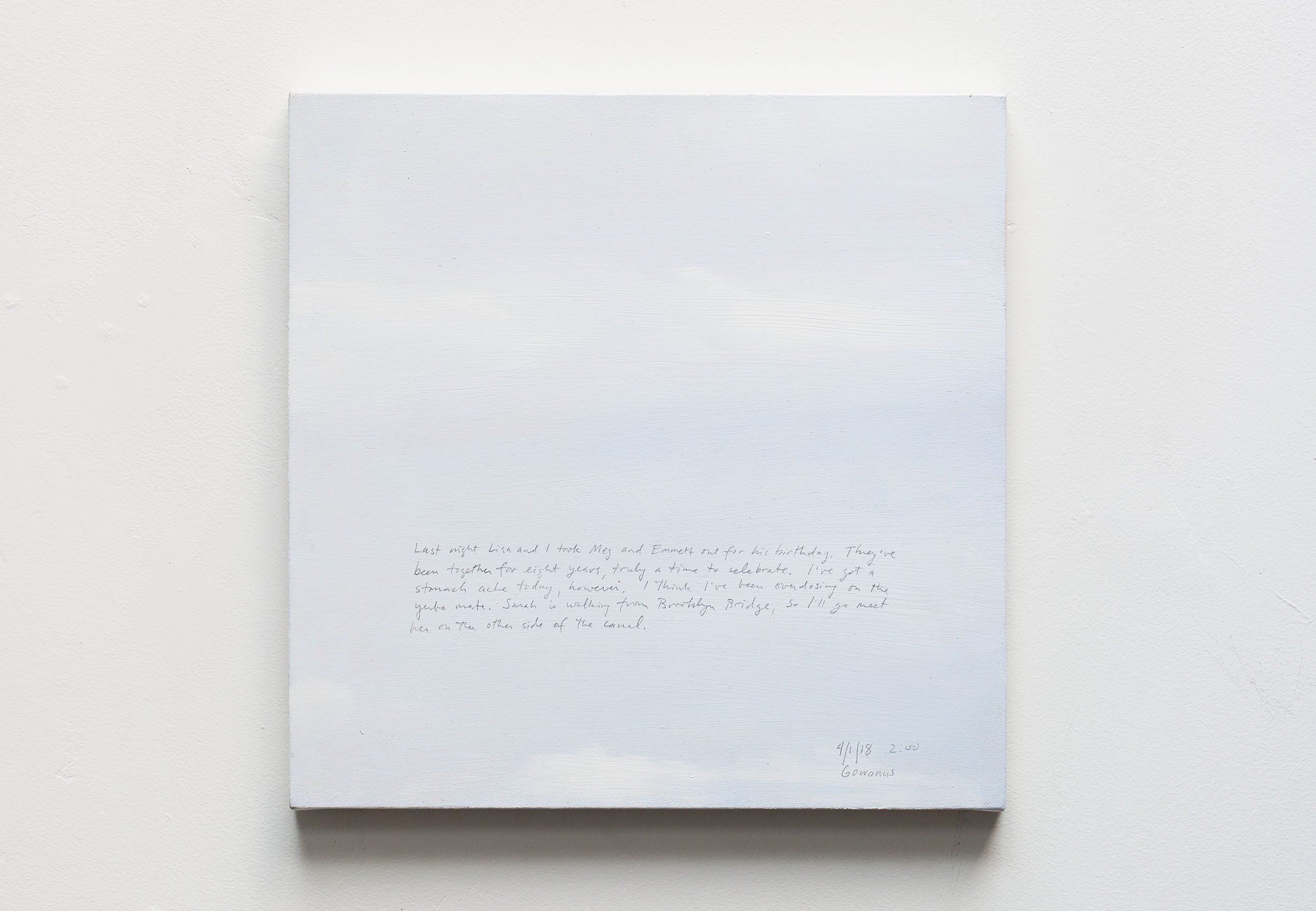 A 14 × 14 inch, acrylic painting of the sky. A journal entry is handwritten on the painting:

“Last night Lisa and I took Meg and Emmett out for his birthday. They’ve been together for eight years, truly a time to celebrate. I’ve got a stomach ache today, however. I think I’ve been overdosing on the yerba mate. Sarah is walking from Brooklyn Bridge, so I’ll go meet her on the other side of the canal.

4/1/18 2:00
Gowanus”