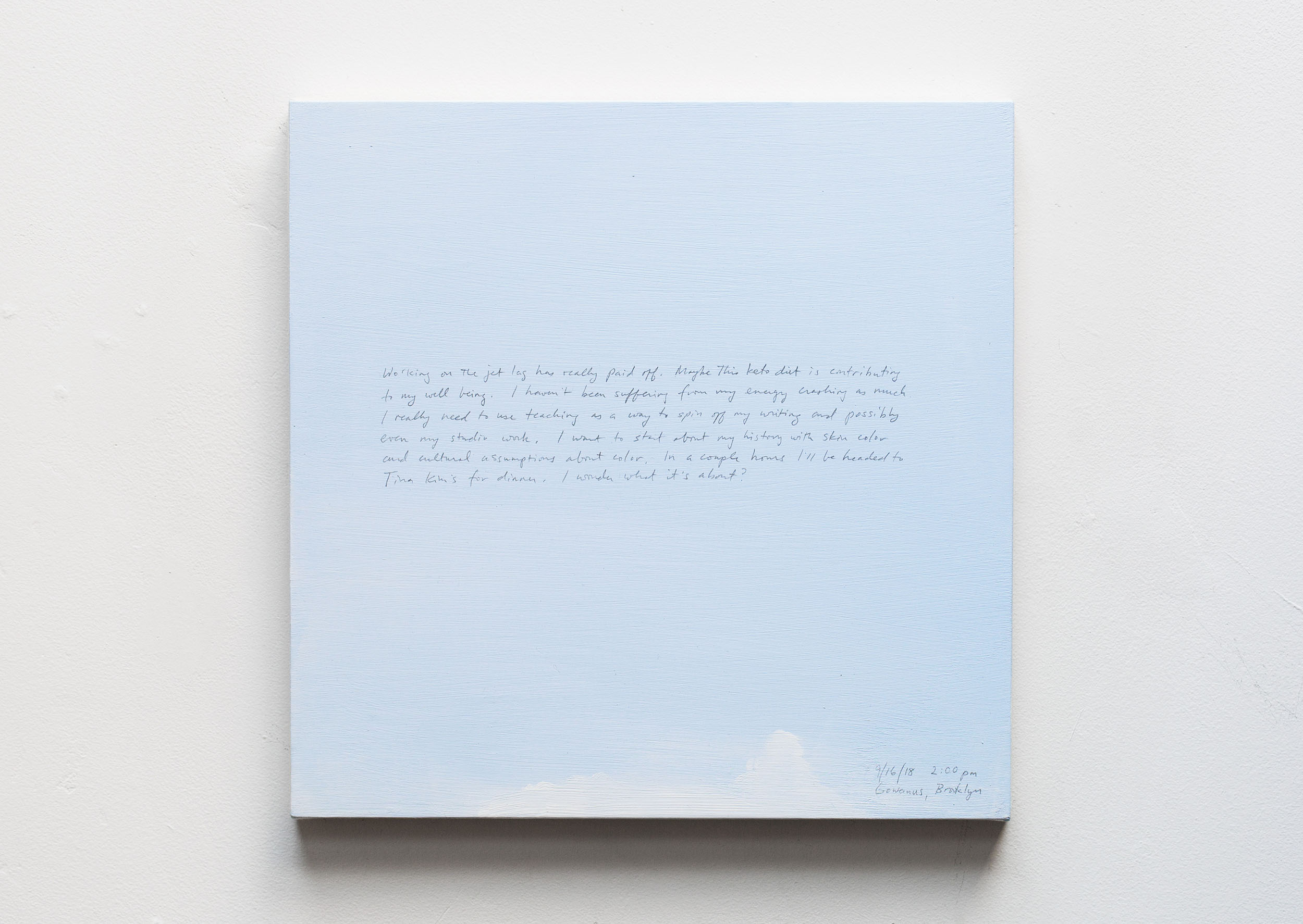 A 14 × 14 inch, acrylic painting of the sky. A journal entry is handwritten on the painting:

“Working on the jet lag has really paid off. Maybe this keto diet is contributing to my well being. I haven’t been suffering from my energy crashing as much. I really need to use teaching as a way to spin off my writing and possibly even my studio work. I want to start with about my history with skin color and cultural assumptions about color. In a couple hours I’ll be headed to Tina Kim’s for a dinner. I wonder what it’s about?

9/16/18 2:00 pm
Gowanus, Brooklyn”