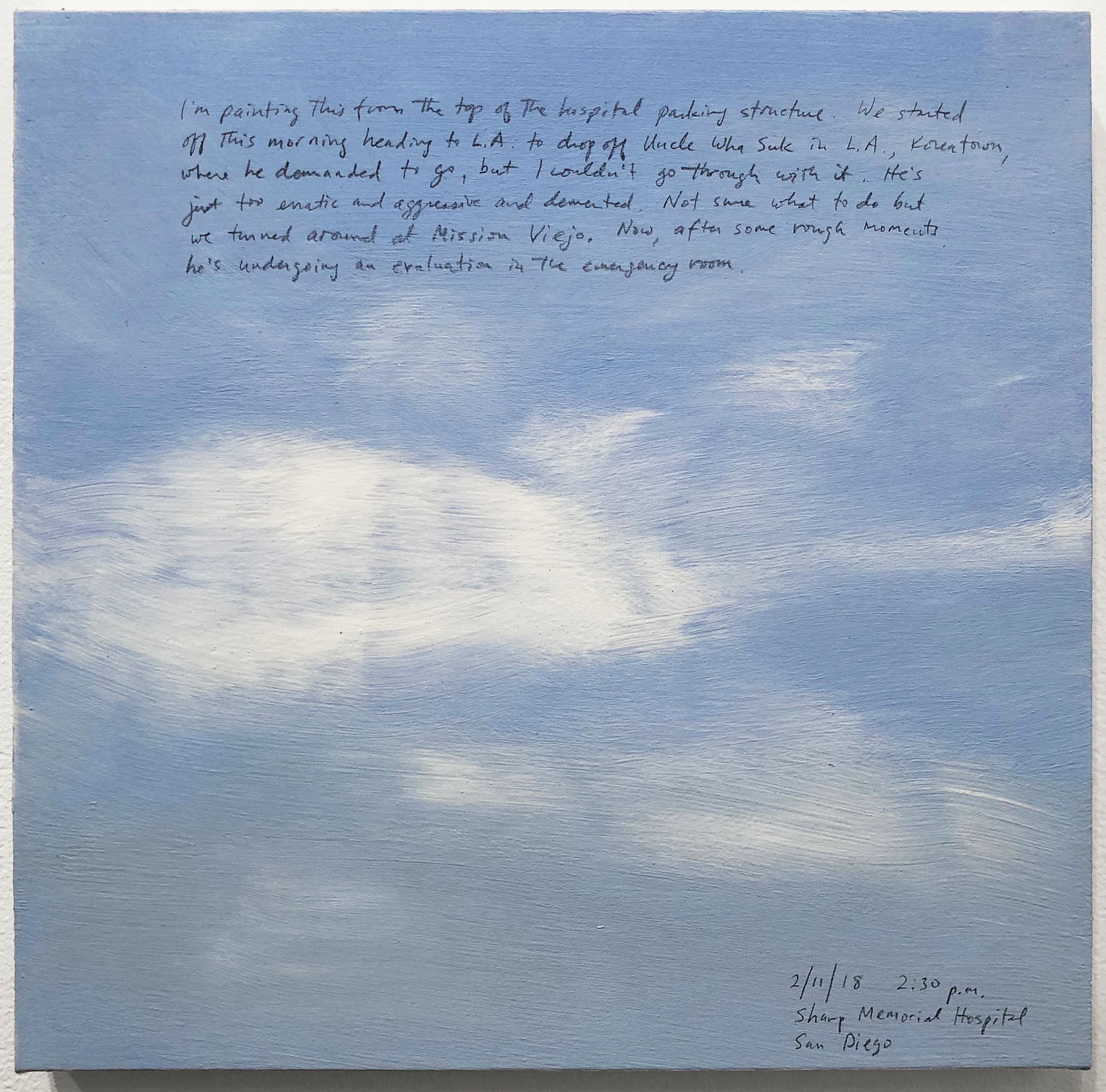 A 14 × 14 inch, acrylic painting of the sky. A journal entry is handwritten on the painting:

“I’m painting this from the top of the hospital parking structure. We started off this morning heading to L.A. to drop off Uncle Wha Suk in L.A., Koreatown, where he demanded to go, but I couldn’t go through with it. He’s just too erratic and aggressive and demented. Not sure what to do but we turned around at Mission Viejo. Now, after some rough moments he’s undergoing an evaluation in the emergency room.

2/11/18 2:30 p.m.
Sharp Memorial Hospital
San Diego”