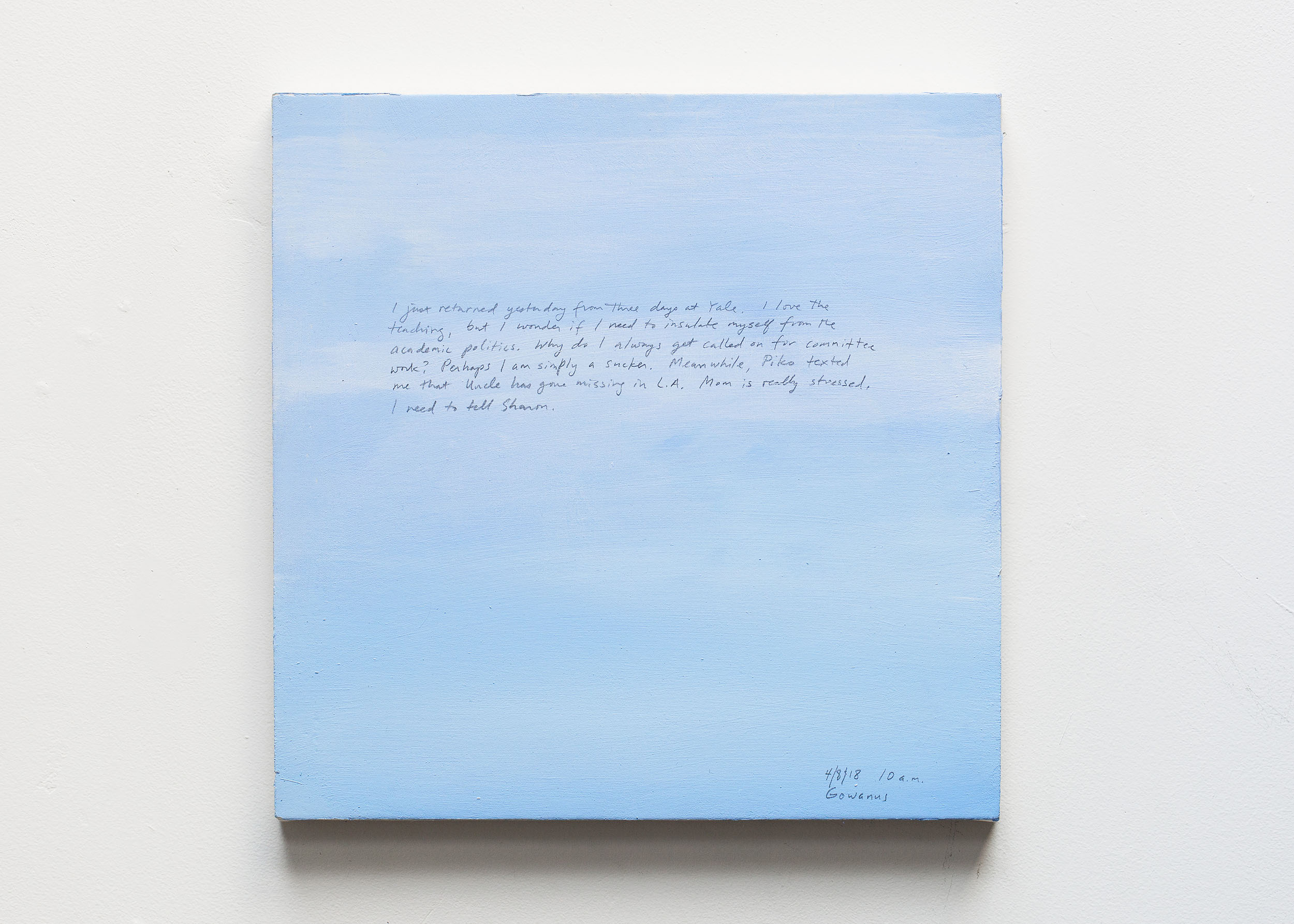 A 14 × 14 inch, acrylic painting of the sky. A journal entry is handwritten on the painting:

“I just returned yesterday from three days at Yale. I love the teaching, but I wonder if I need to insulate myself from the academic politics. Why do I always get called on for committee work? Perhaps I am simply a sucker.  Meanwhile, Piko texted me that Uncle has gone missing in L.A. Mom is really stressed. I need to tell Sharon.

4/8/18 10 a.m.
Gowanus”