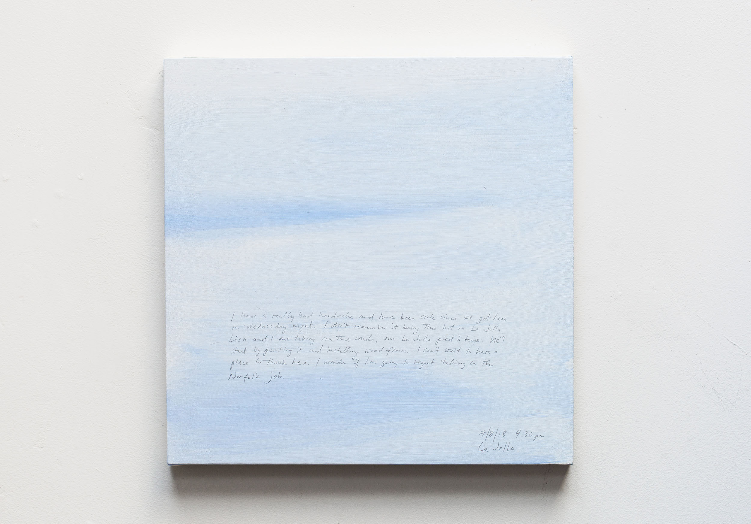 A 14 × 14 inch, acrylic painting of the sky. A journal entry is handwritten on the painting:

“I have a really bad headache and have been sick since we got here on Wednesday night. I don’t remember it this hot in La Jolla. Lisa and I are taking over the condo, our La Jolla pied a terre. We’ll start by painting it and installing wood floors. I can’t wait to be able to have a place to think here. I wonder if I’m going to regret taking on this Norfolk job.

7/8/18 4:30 pm
La Jolla”