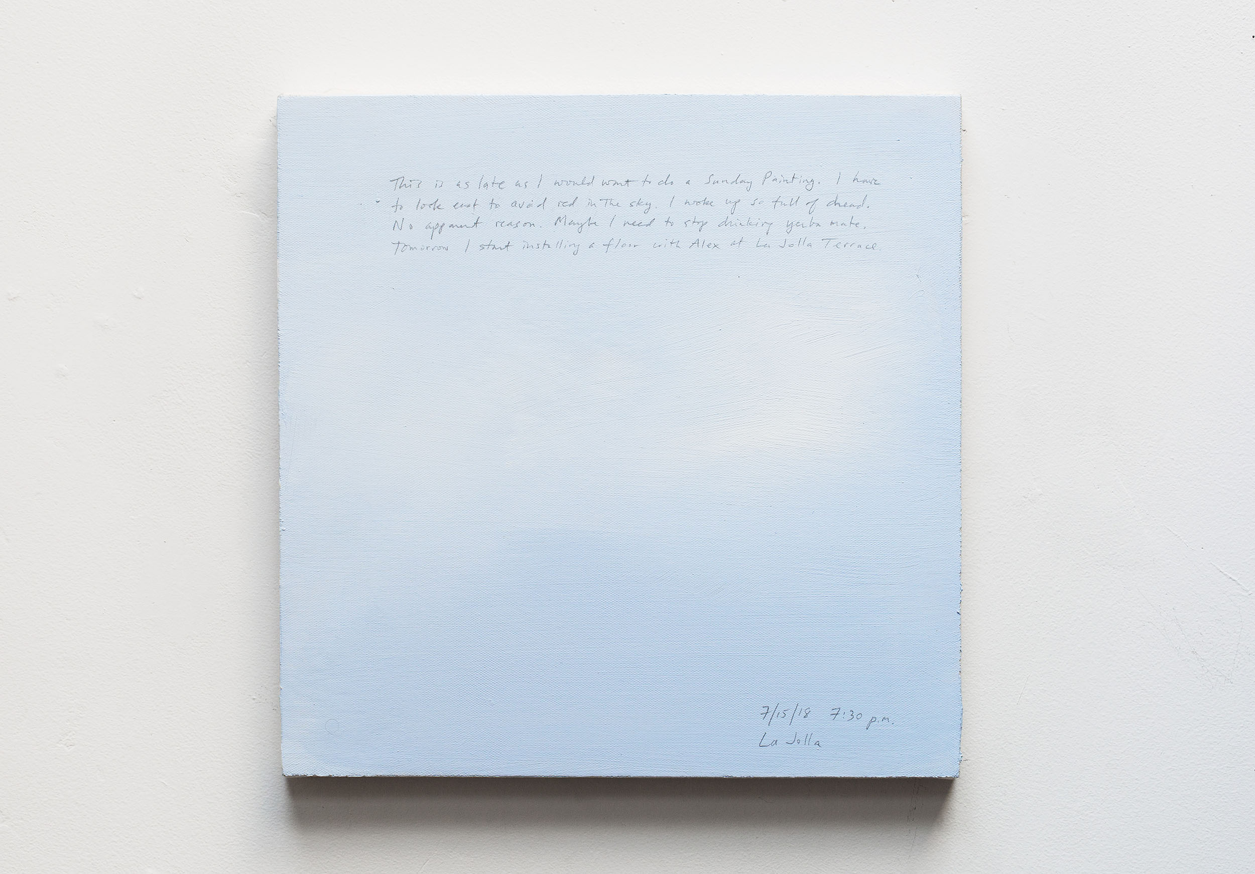 A 14 × 14 inch, acrylic painting of the sky. A journal entry is handwritten on the painting:

“This is as late as I would want to do a Sunday Painting. I have to look east to avoid red in the sky. I woke up so full of dread. No apparent reason. Maybe I need to stop drinking yerba mate. Tomorrow I start installing a floor with Alex at La Jolla Terrace.

7/15/18 7:30 p.m.
La Jolla”