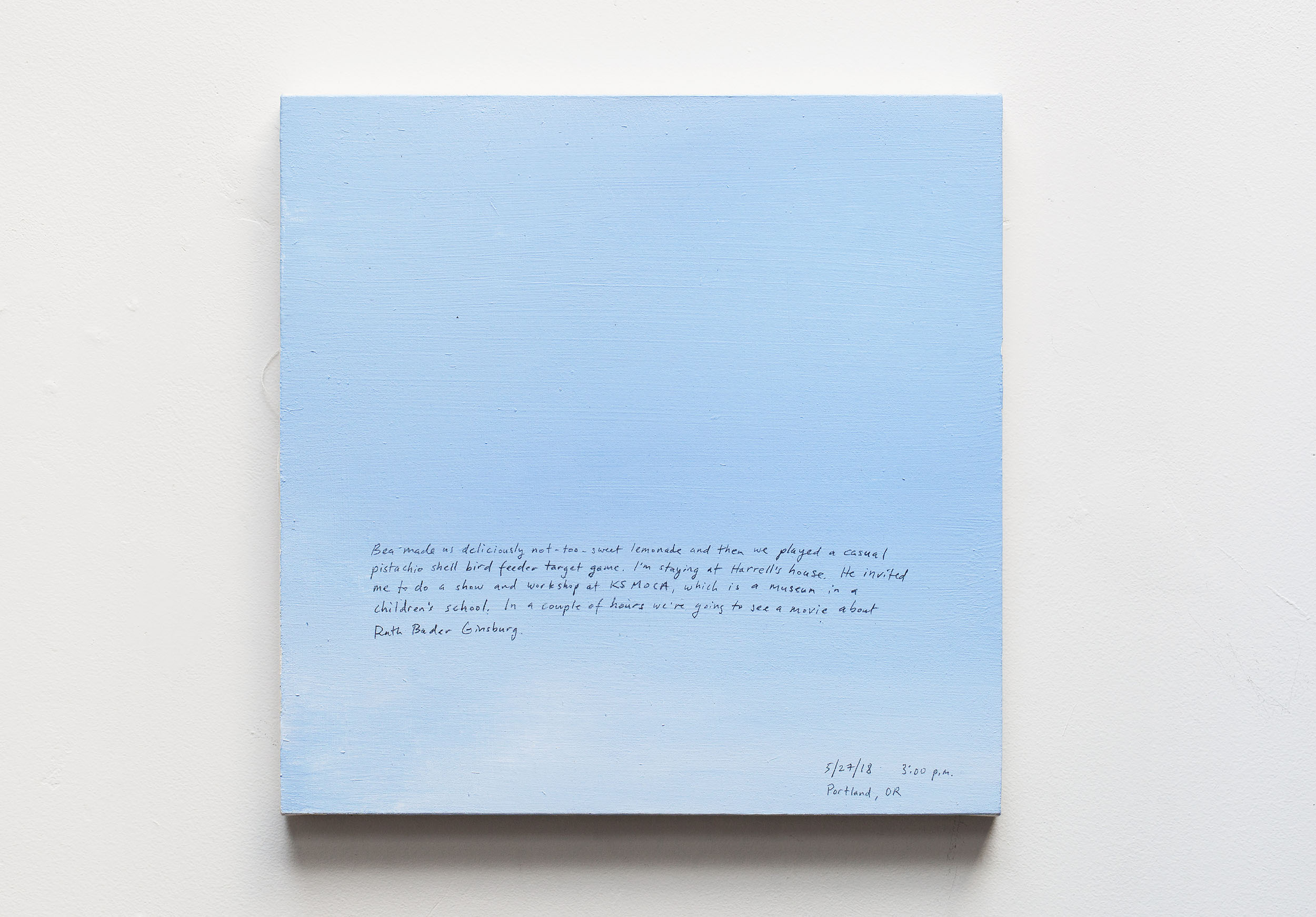 A 14 × 14 inch, acrylic painting of the sky. A journal entry is handwritten on the painting:

“Bea made us deliciously not-too-sweet lemonade and then we played a casual pistachio shell bird feeder target game. I’m staying at Harrell’s house. He invited me to do a show and workshop at KSMOCA, which is a museum in a children’s school. In a couple of hours we’re going to see a movie about Ruth Bader Ginsburg.

5/27/18 3:00 p.m.
Portland, OR”