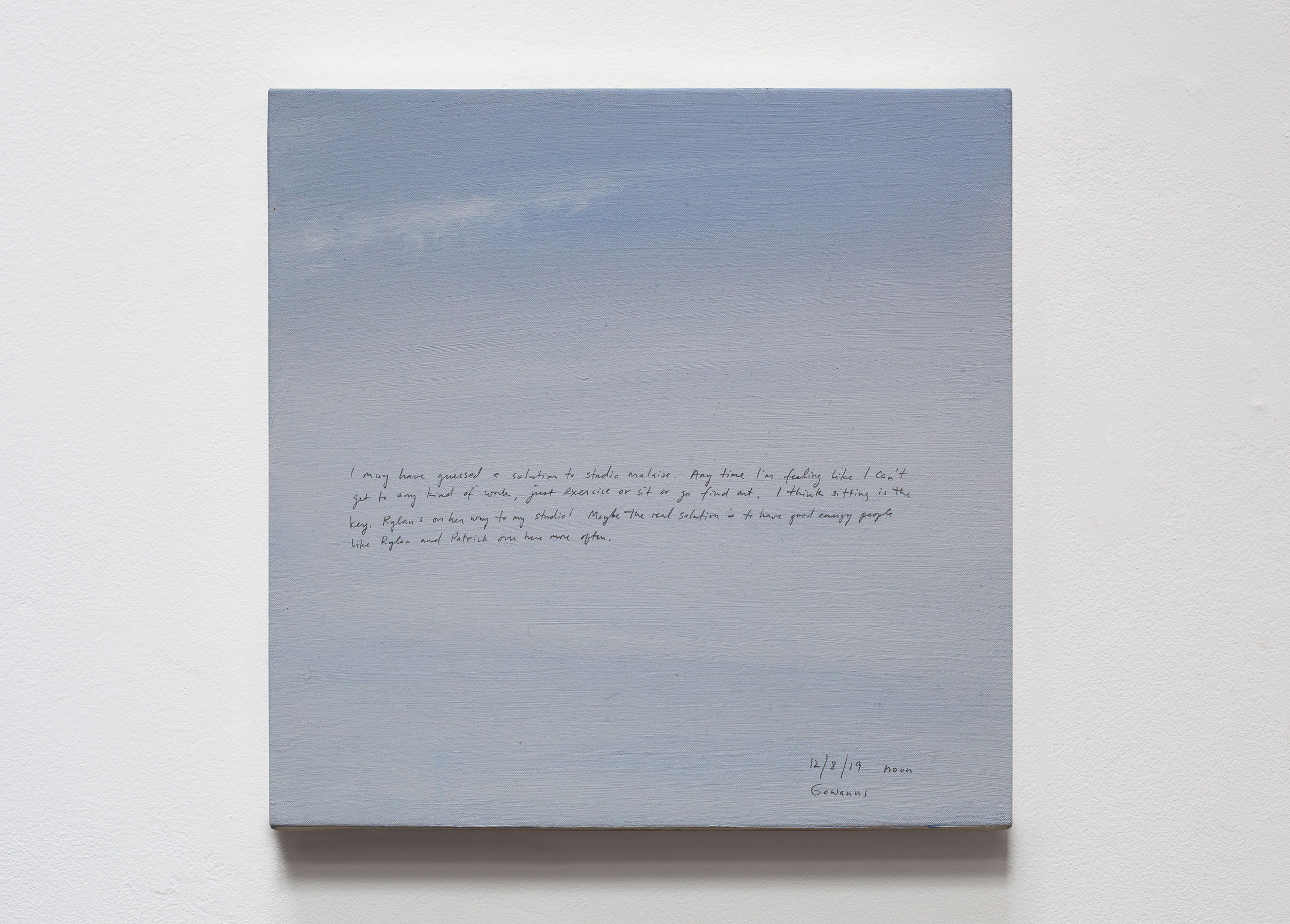 A 14 × 14 inch, acrylic painting of the sky. A journal entry is handwritten on the painting:

“I may have guessed a solution to studio malaise. Any time I’m feeling like I can’t get to any kind of work, just exercise or sit or go find art. I think sitting is the key. Rylan’s on her way to my studio! Maybe the real solution is to have good energy people like Rylan and Patrick over here more often.

12/8/19 noon
Gowanus”