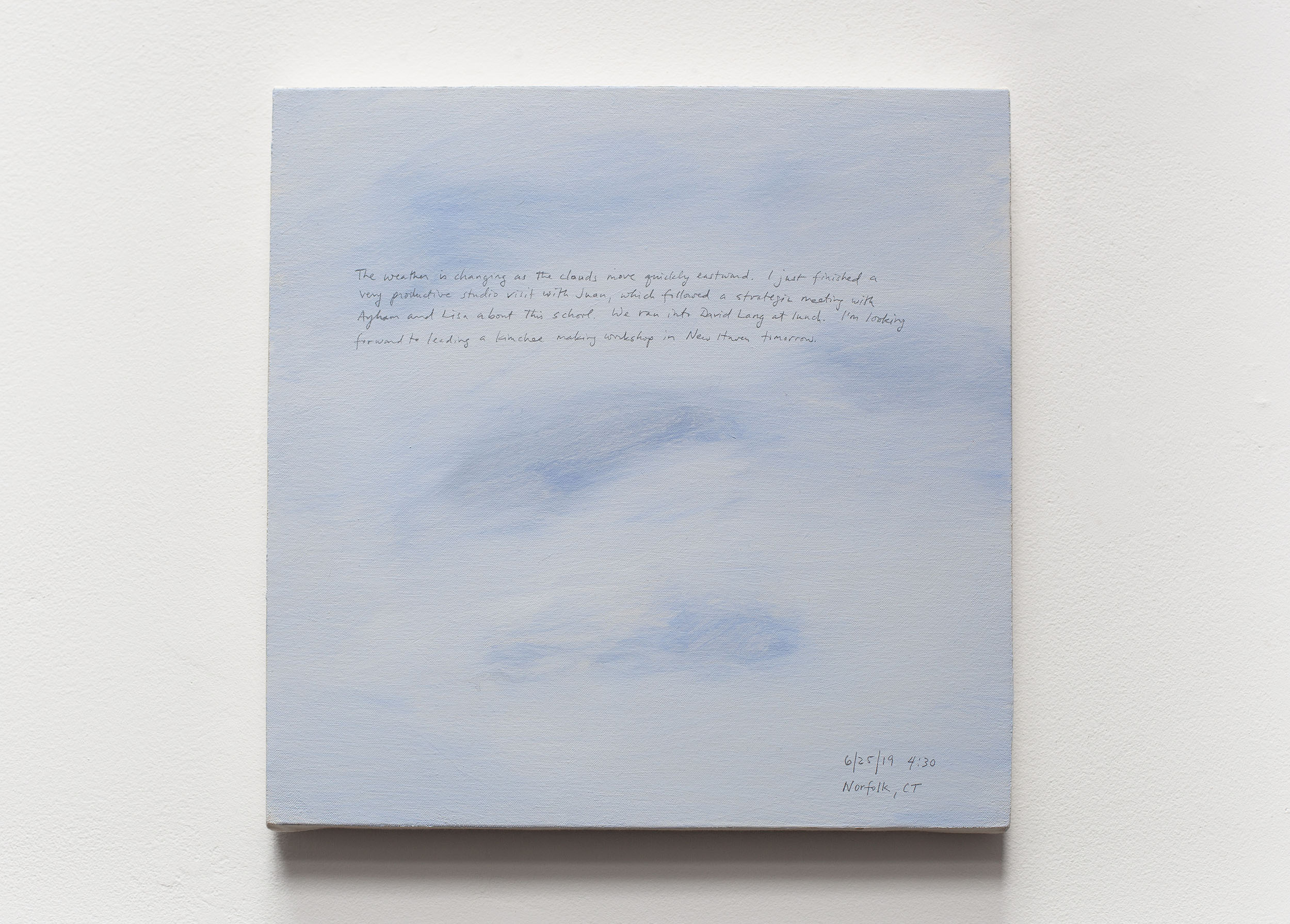 A 14 × 14 inch, acrylic painting of the sky. A journal entry is handwritten on the painting:

“The weather is changing as the clouds move quickly eastward. I just finished a very productive studio visit with Juan, which followed a strategic meeting with Ayham and Lisa about this school. We ran into David Lang at lunch. I’m looking forward to leading a kimchee making workshop in New Haven tomorrow.

6/25/19) 4:30 pm
Norfolk, CT”