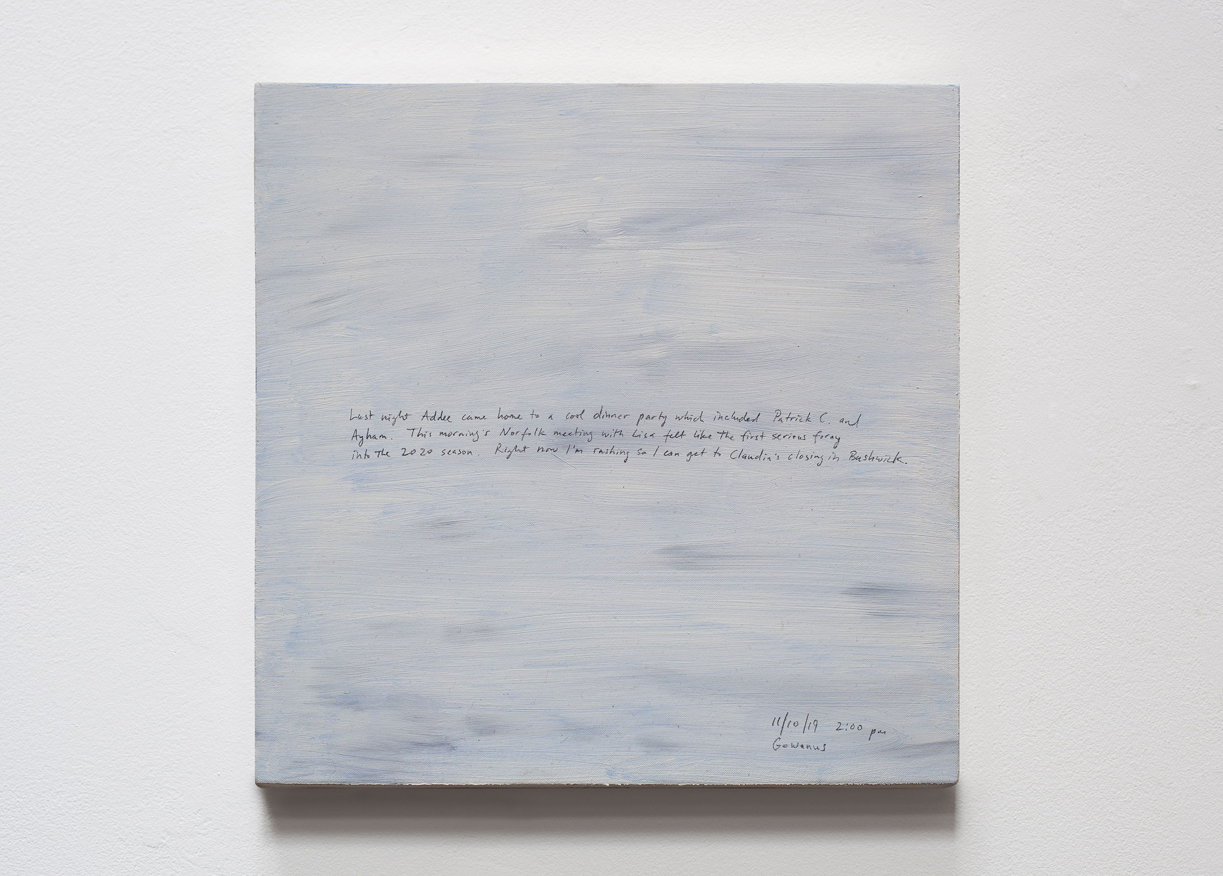A 14 × 14 inch, acrylic painting of the sky. A journal entry is handwritten on the painting:

“Last night Addee came home to a cool dinner party which included Patrick C. and Ayham. This morning’s Norfolk meeting with Lisa felt like the first serious foray into the 2020 season. Right now I’m rushing so I can get to Claudia’s closing in Bushwick.

11/10/19 2:00 pm
Gowanus”
