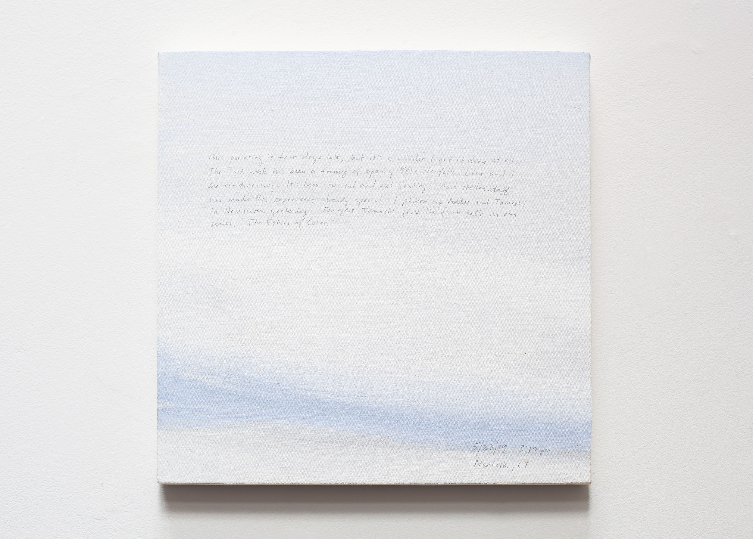 A 14 × 14 inch, acrylic painting of the sky. A journal entry is handwritten on the painting:

“This painting is four days late, but it’s a wonder I got it done at all. The last week has been a frenzy of opening Yale Norfolk. Lisa and I are co-directing. It’s been stressful and exhilirating. Our stellar staff has made this experience already special. I picked up Addee and Tomashi in New Haven yesterday. Tonight Tomashi gives the first talk in our series, “The Ethics of Color.”

5/23/19 3:30 pm
Norfolk, CT”