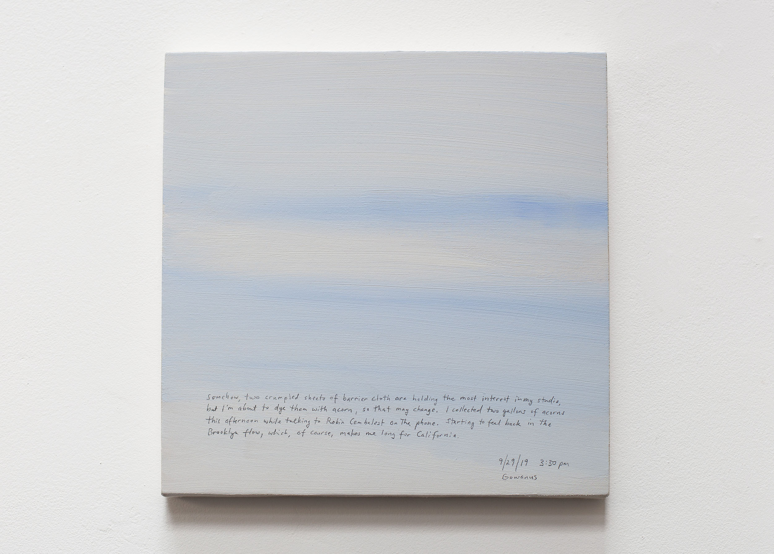 A 14 × 14 inch, acrylic painting of the sky. A journal entry is handwritten on the painting:

“Somehow, two crumpled sheets of barrier cloth are holding the most interest in my studio, but I’m about to dye them with acorn, so that may change. I collected two gallons of acorns this afternoon while talking to Robin Cembalest on the phone. Starting to feel back in the Brooklyn flow, which, of course, makes me long for California.

9/29/19 3:30 pm
Gowanus”