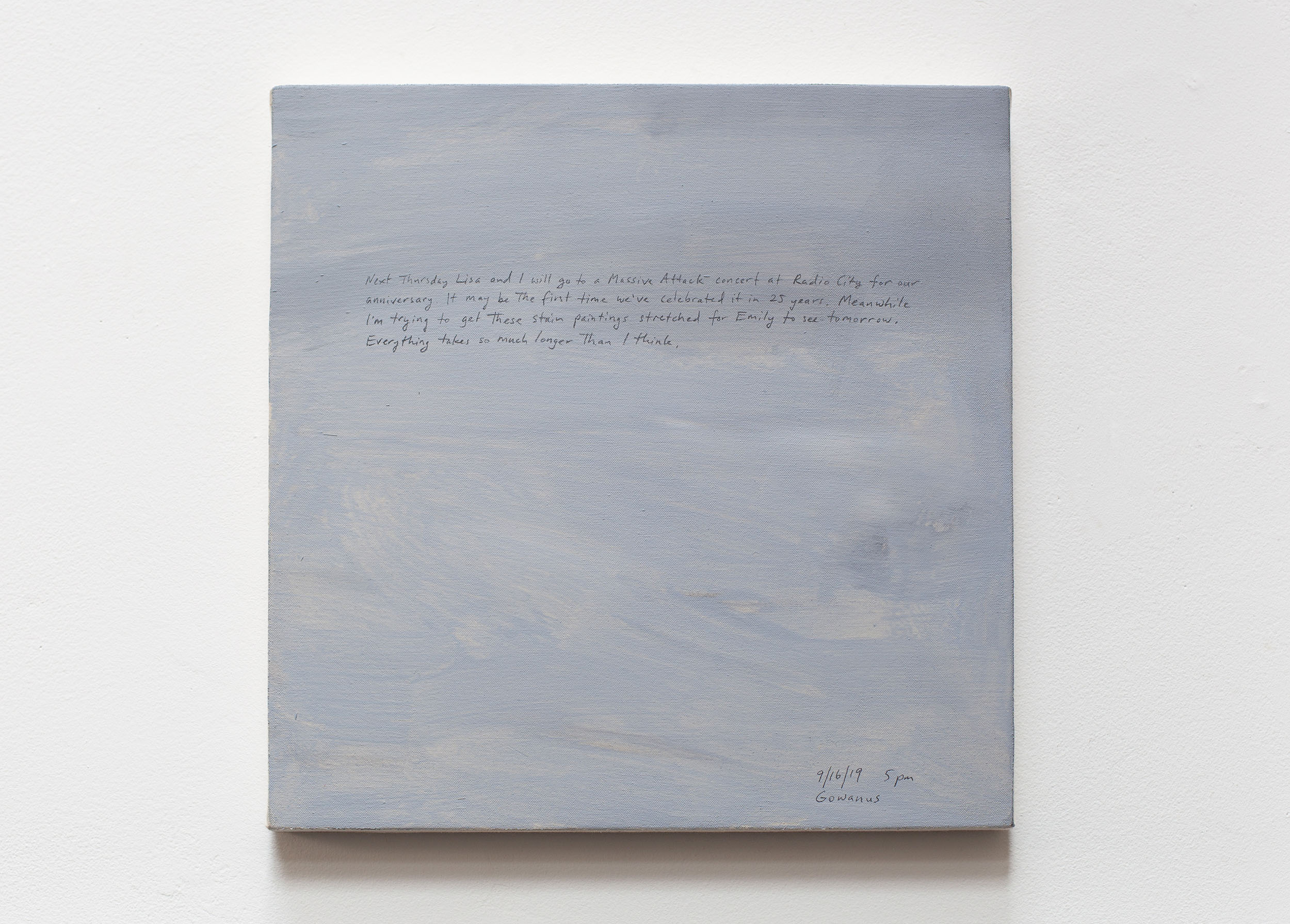 A 14 × 14 inch, acrylic painting of the sky. A journal entry is handwritten on the painting:

“Next Thursday Lisa and I will go to a Massive Attack concert at Radio City for our anniversary. It may be the first time we’ve celebrated it in 25 years. Meanwhile I’m trying to get these stain paintings stretched for Emily to see tomorrow. Everything takes so much longer than I think.

9/16/19 5 pm
Gowanus”
