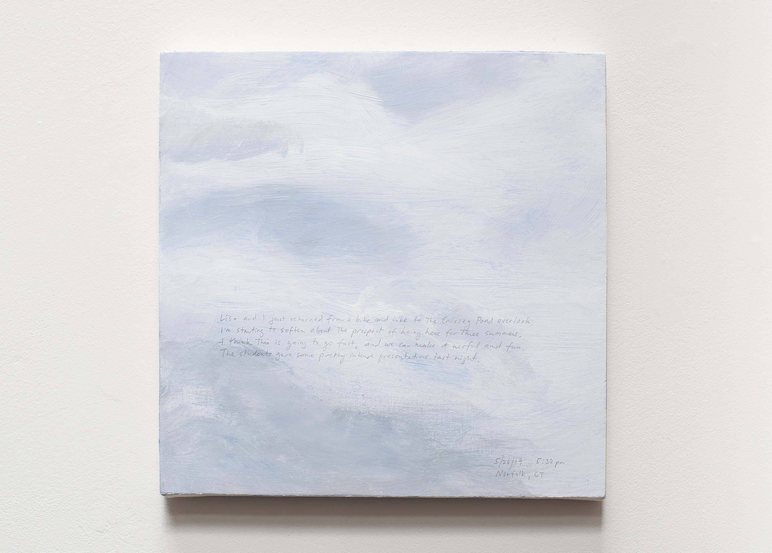 A 14 × 14 inch, acrylic painting of the sky. A journal entry is handwritten on the painting:

“Lisa and I just returned from a bike and hike to the Crissey Pond overlook. I’m starting to soften about the prospect of being here for three summers. I think this is going to go fast, and we can make it useful and fun. The students gave some pretty intense presentations last night.

5/26/19 5:30 pm
Norfolk, CT”