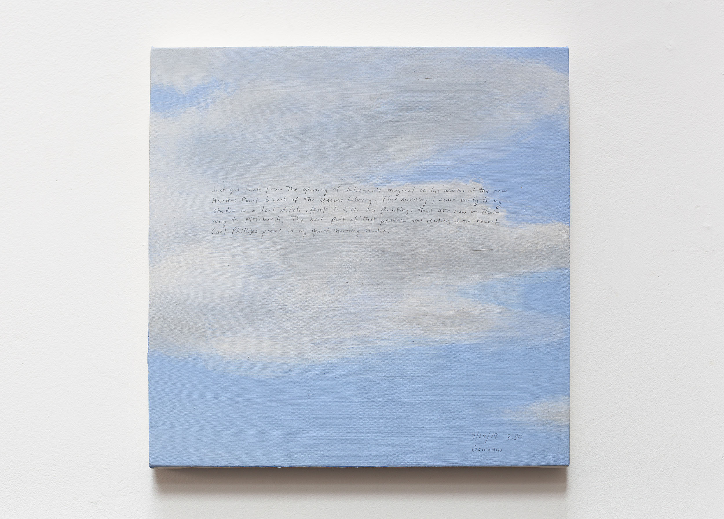 A 14 × 14 inch, acrylic painting of the sky. A journal entry is handwritten on the painting:

“Just got back from the opening of Julianne’s magical oculus works at the new Hunters Point branch of the Queens Library. This morning I came early to my studio in a last ditch effort to title six paintings that are now on their way to Pittsburgh. The best part of that process was reading some recent Carl Phillips poems in my quiet morning studio.

9/24/19 3:30 pm
Gowanus”