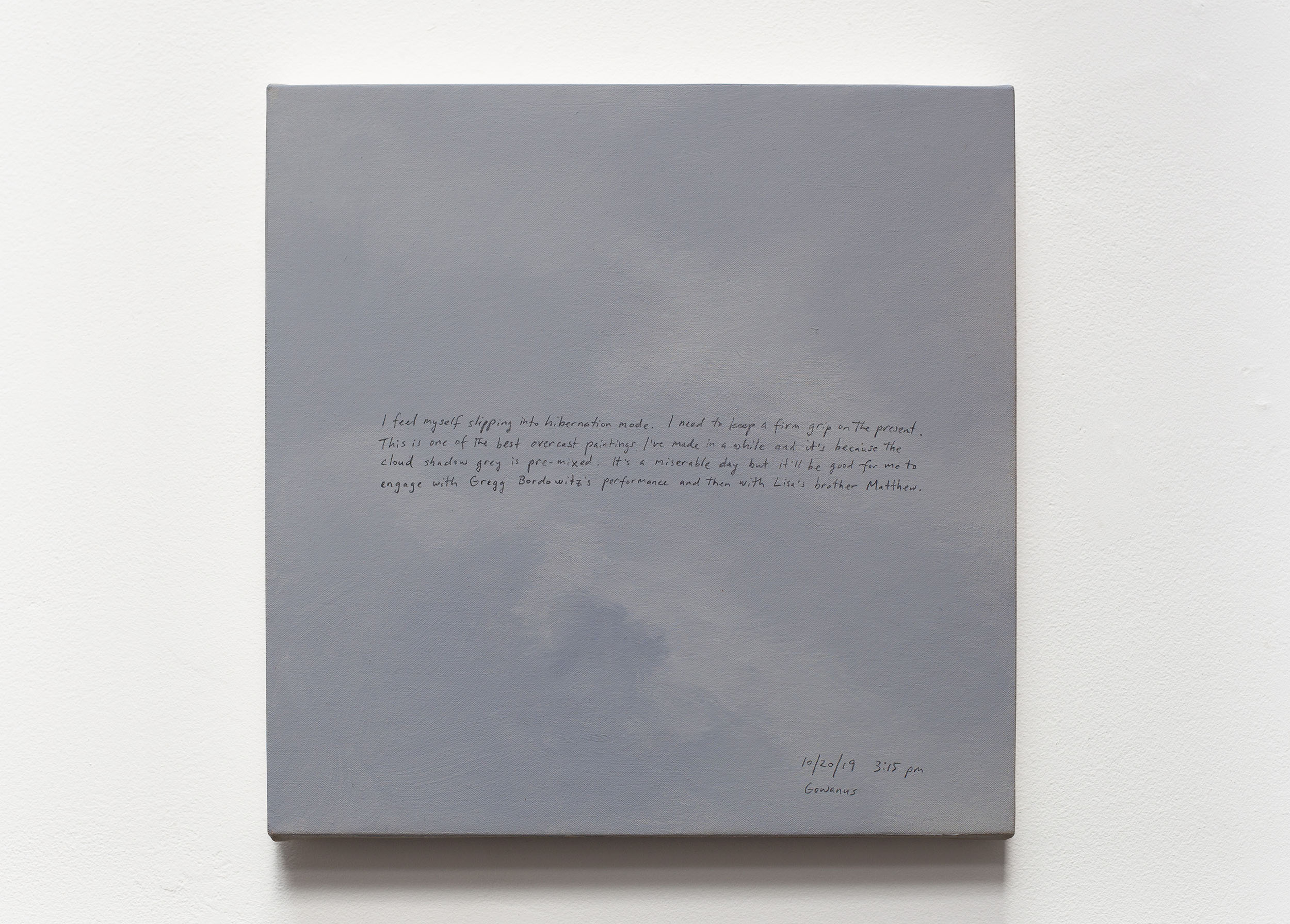 A 14 × 14 inch, acrylic painting of the sky. A journal entry is handwritten on the painting:

“I feel myself slipping into hibernation mode. I need to keep a firm grip on the present. This is one of the best overcast paintings I’ve made in a while and it’s because the cloud shadow grey is pre-mixed. It’s a miserable day but it’ll be good for me to engage with Gregg Bordowitz’s performance and then with Lisa’s brother Matthew.

10/20/19 3:15 pm
Gowanus”