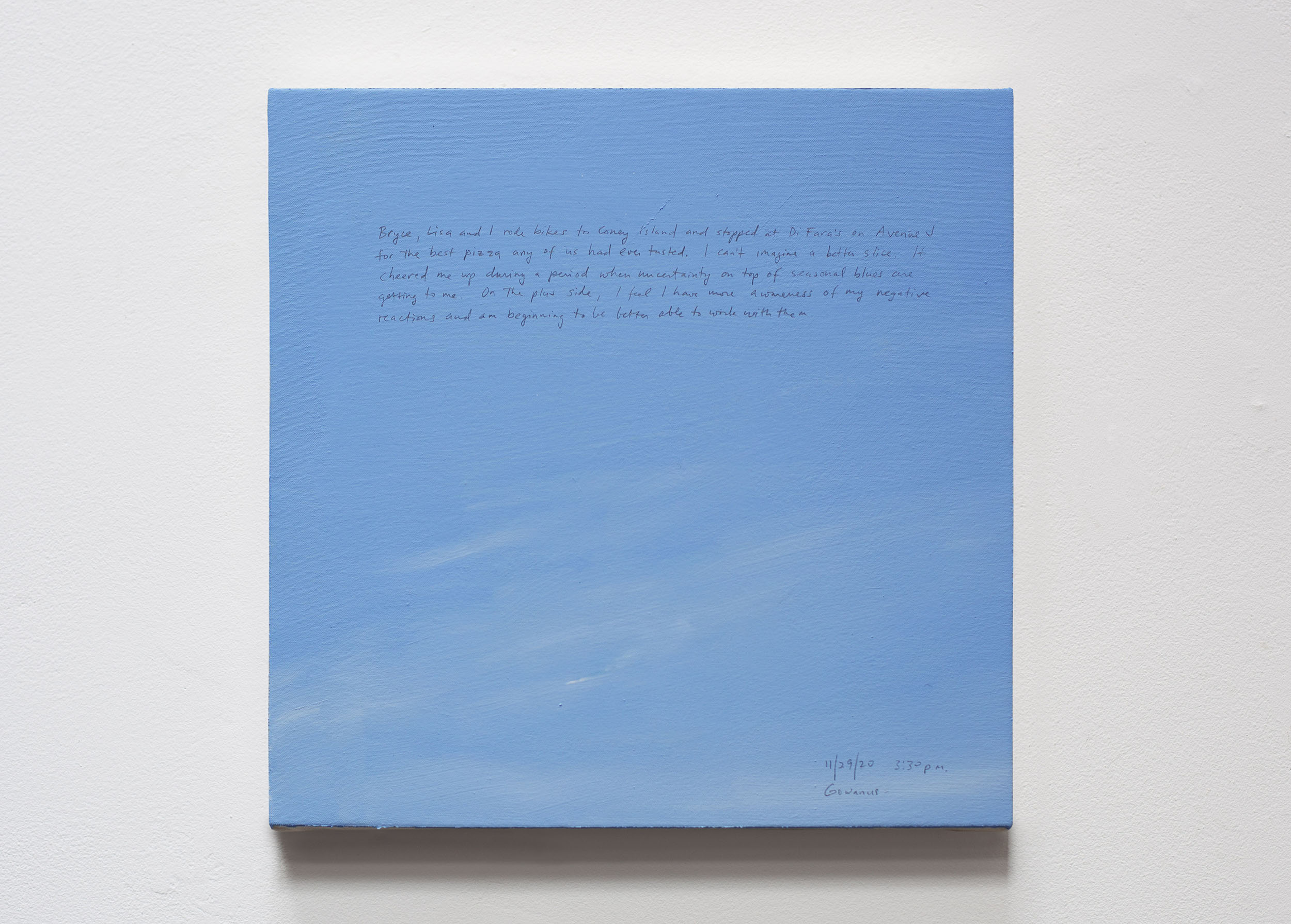 A 14 × 14 inch, acrylic painting of the sky. A journal entry is handwritten on the painting:

“Bryce, Lisa and I rode bikes to Coney Island and stopped at Di Fara’s on Avenue J for the best pizza any of us had even tasted. I can’t imagine a better slice. It cheered me up during a period when uncertainty on top of seasonal blues are getting to me. On the plus side, I feel I have more awareness of my negative reactions and am beginning to be better able to work with them.

11/29/20 3:30 p.m.
Gowanus”