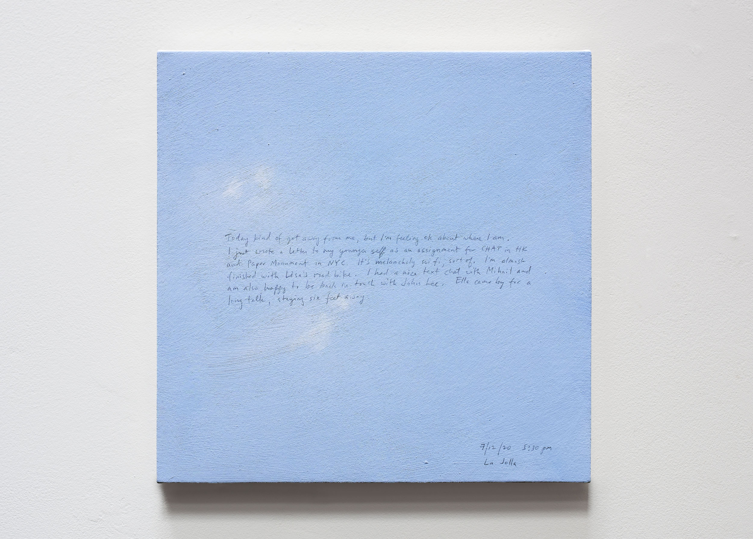 A 14 × 14 inch, acrylic painting of the sky. A journal entry is handwritten on the painting:

“Today kind of got away from me, but I’m feeling okay about where I am. I just wrote a letter to my younger self as an assignment for CHAT in HK and Paper Monument in NYC. It’s melancholy sci fi, sort of. I’m almost finished with Lisa’s road bike. I had a nice text chat with Mihail and am also happy to be back in touch with John Lee. Ella came by for a long talk, staying six feet away.

7/12/20 5:30 pm
La Jolla”