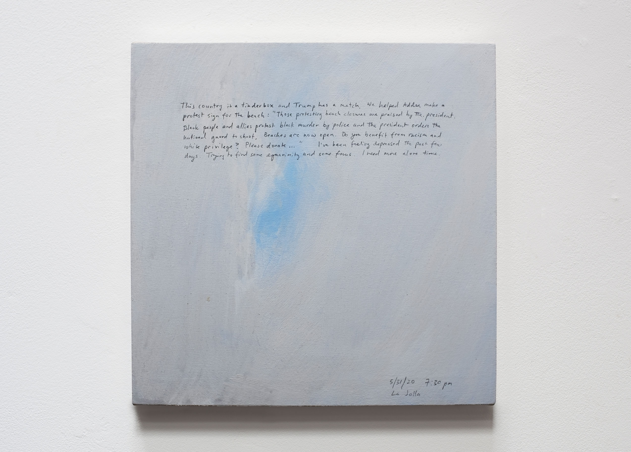 A 14 × 14 inch, acrylic painting of the sky. A journal entry is handwritten on the painting:

“This country is a tinderbox and Trump has a match. We helped Addee make a protest sign for the beach: “Those protesting beach closures are praised by the president. Black people and allies protest black murder by police and the president orders the national guard to shoot. Beaches are now open. Do you benefit from racism and white privilege? Please donate . . .” I’ve been feeling depressed the past few days. Trying to find some equanimity and some focus. I need more alone time.

5/31/20 7:30 pm
La Jolla”