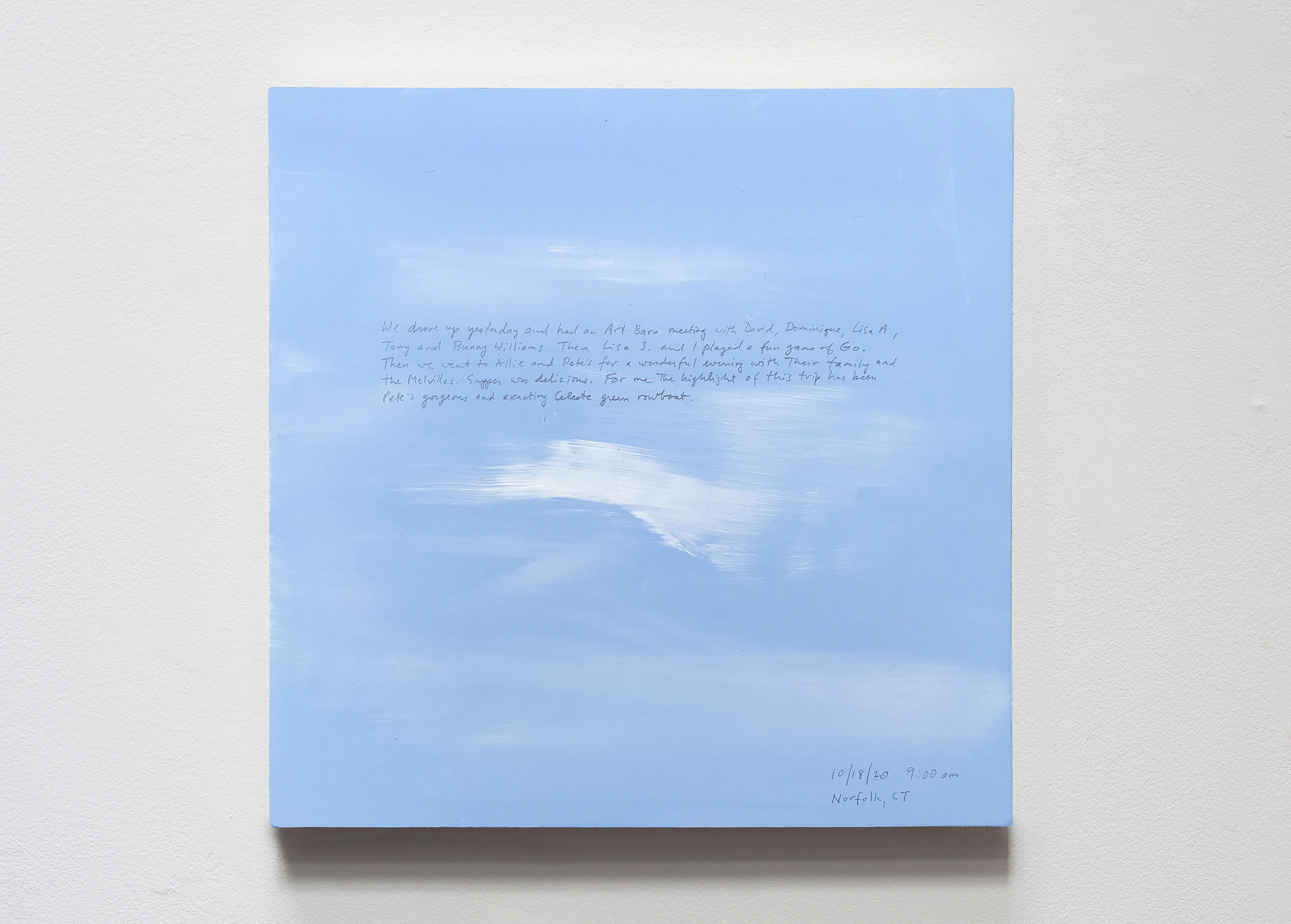 A 14 × 14 inch, acrylic painting of the sky. A journal entry is handwritten on the painting:

“We drove up yesterday and had an Art Barn meeting with David, Dominique, Lisa A., Tony and Bunny Williams. Then Lisa S. and I played a fun game of Go. Then we went to Allie and Pete’s for a wonderful evening with their family and the Melvilles. Supper was delicious. For me the highlight of this trip has been Pete’s gorgeous and exacting Celeste green rowboat.

10/18/20 9:00 am
Norfolk, CT”