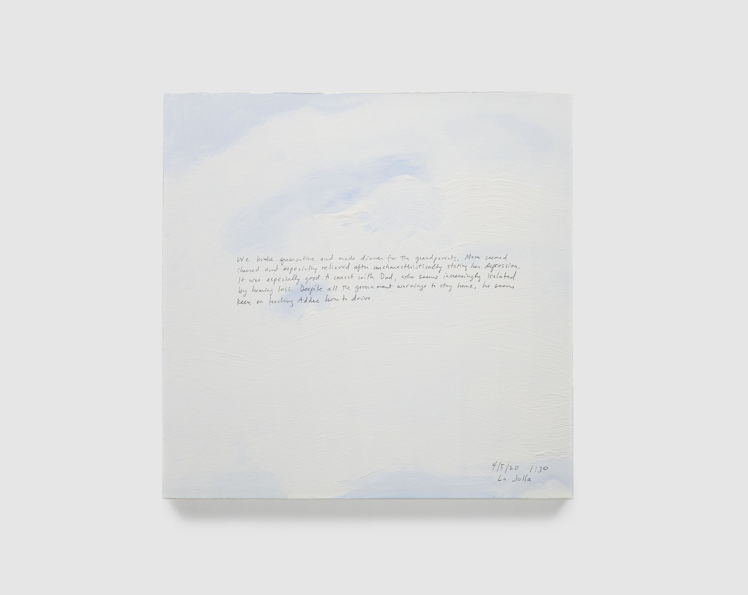A 14 × 14 inch, acrylic painting of the sky. A journal entry is handwritten on the painting:

“We broke quarantine and made dinner for the grandparents. Mom seemed cheered and especially relieved after uncharacteristically stating her depression. It was especially good to connect with Dad, who seems increasingly isolated by hearing loss. Despite all the government warnings to stay home, he seems keen on teaching Addee how to drive.

4/5/20 1:30
La Jolla”