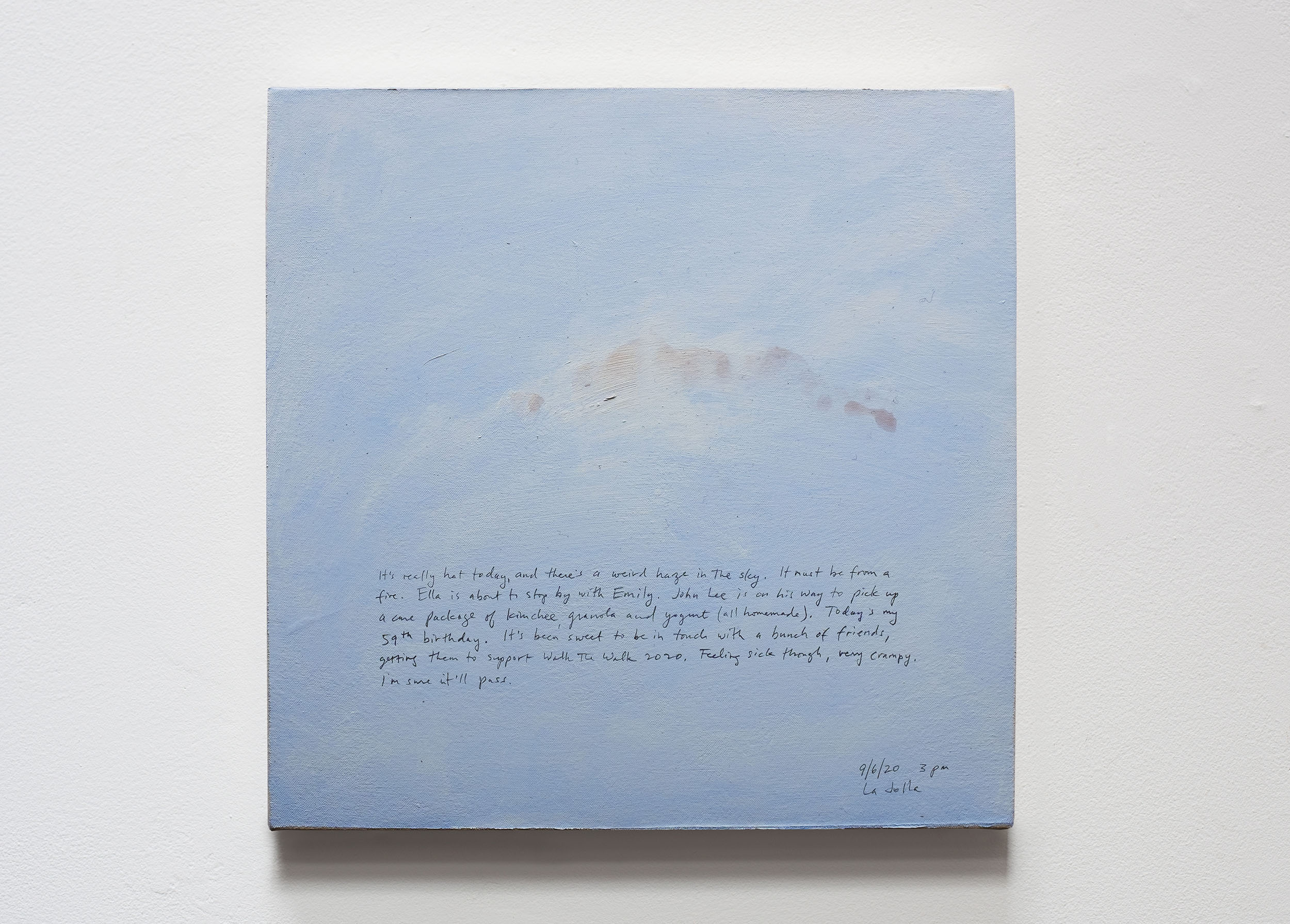 A 14 × 14 inch, acrylic painting of the sky. A journal entry is handwritten on the painting:

“It’s really hot today, and there’s a weird haze in the sky. It must be from a fire. Ella is about to stop by with Emily. John Lee is on his way to pick up a care packaged of kimchee, granola and yogurt (all homemade). Today’s my 59th birthday. It’s been sweet to be in touch with a bunch of friends, getting them to support Walk the Walk 2020. Feeling sick though, very crampy. I’m sure it’ll pass.

9/6/20 3 pm
La Jolla”