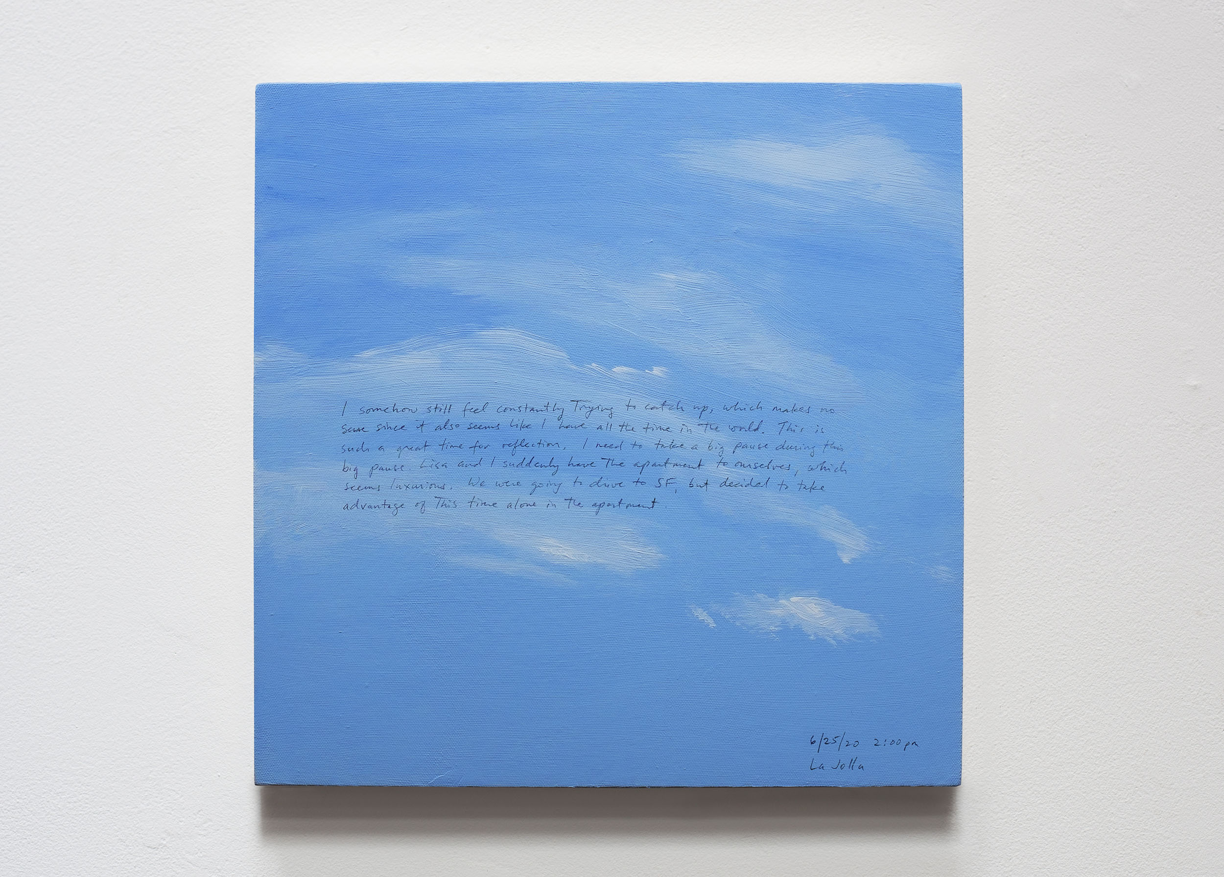 A 14 × 14 inch, acrylic painting of the sky. A journal entry is handwritten on the painting:

“I somehow still feel constantly trying to catch up, which makes no sense since it also seems like I have all the time in the world. This is such a great time for reflection. I need to take a big pause during this big pause. Lisa and I suddenly have the apartment to ourselves, which seems luxurious. We were going to drive to SF, but decided to take advantage of this time alone in the apartment.

6/25/20 2:00 pm
La Jolla”