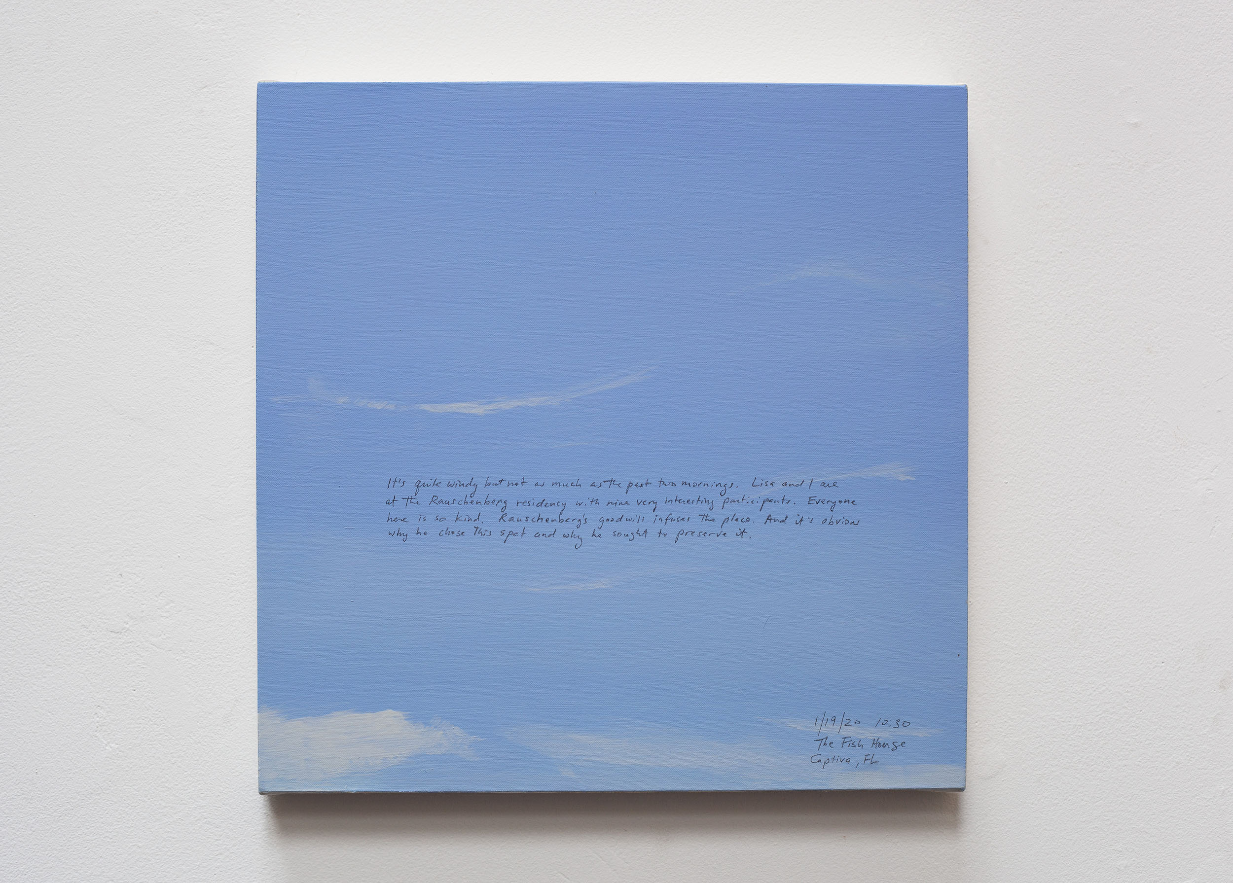 A 14 × 14 inch, acrylic painting of the sky. A journal entry is handwritten on the painting:

“It’s quite windy but not as much as the past two mornings. Lisa and I are at the Rauschenberg residency with one very interesting participants. Everyone here is so kind. Rauschenberg’s goodwill infuses the place. And it’s obvious why he chose this spot and why he sought to preserve it.

1/19/20 10:30
The Fish House
Captiva, FL”