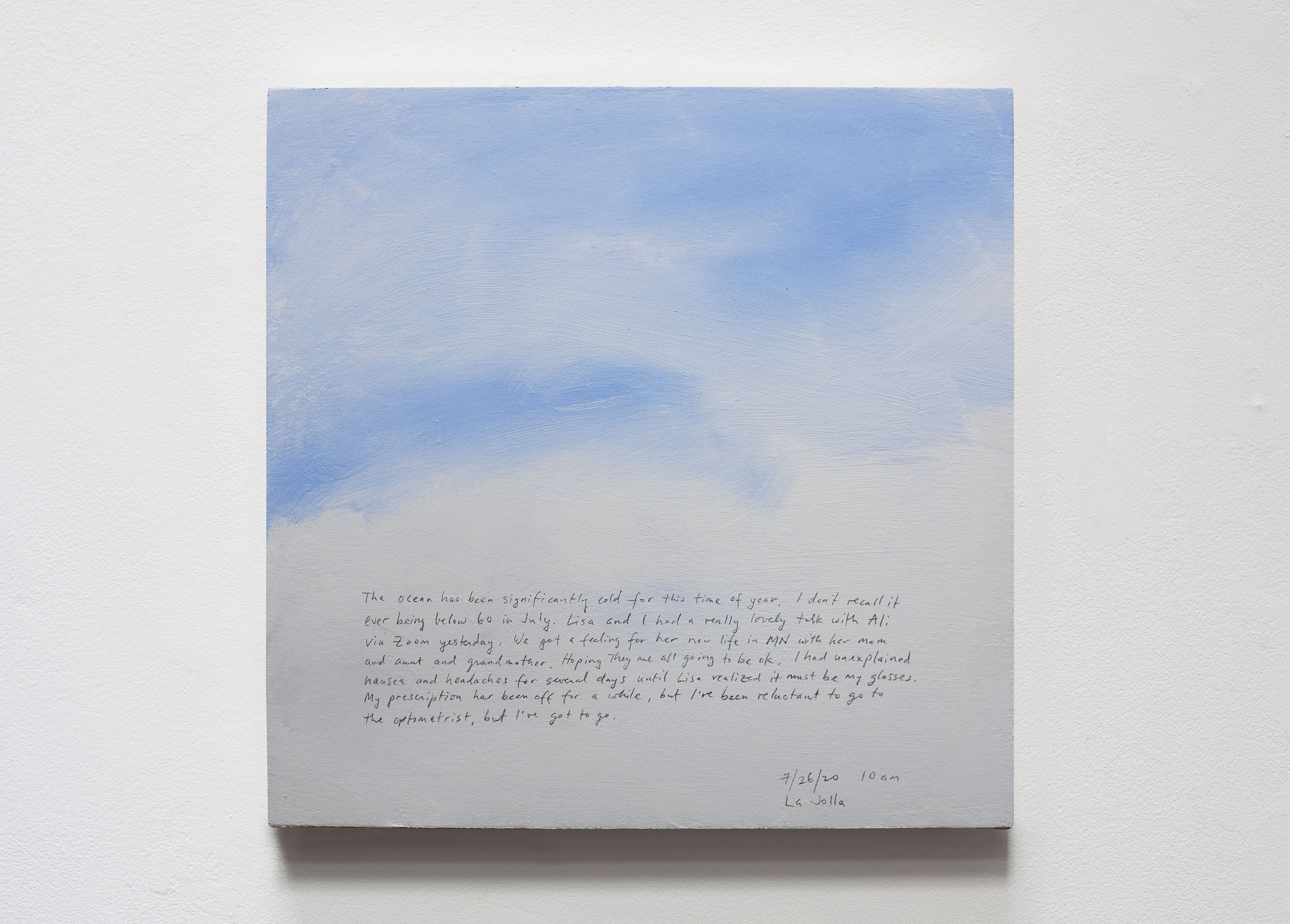 A 14 × 14 inch, acrylic painting of the sky. A journal entry is handwritten on the painting:

“The ocean has been significantly cold for this time of year. I don’t recall it ever being below 60 in July. Lisa and I had a really lovely talk with Ali via Zoom yesterday. We got a feeling for her new life in MN with her mom and aunt and grandmother. Hoping they are all going to be ok. I had unexplained nausea and headaches for several days until Lisa realized it must be my glasses. My prescription has been off for a while, but I’ve been reluctant to go to the optometrist, but I’ve got to go.

7/26/20 10 am
La Jolla”