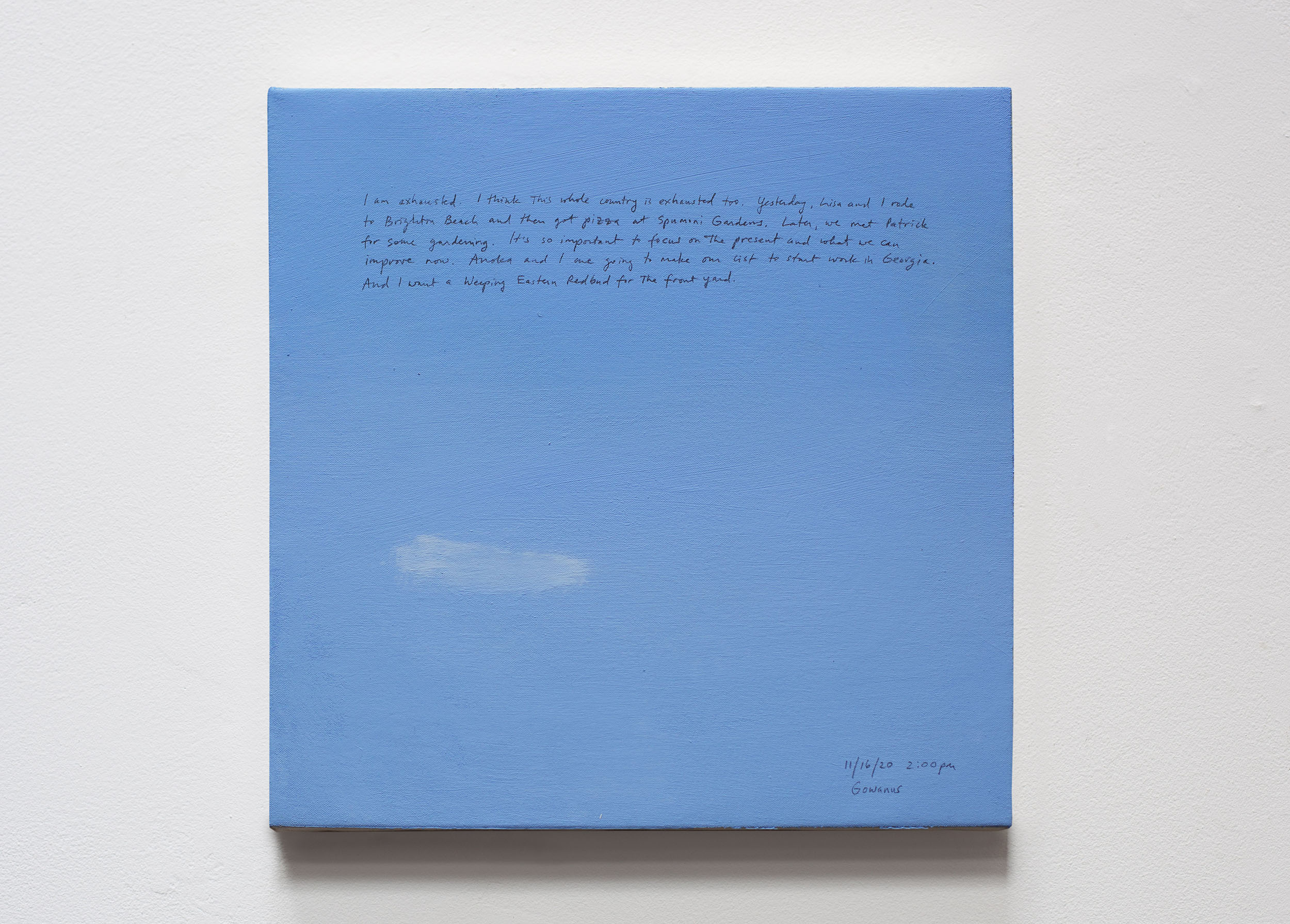 A 14 × 14 inch, acrylic painting of the sky. A journal entry is handwritten on the painting:

“I am exhausted. I think this whole country is exhausted too. Yesterday, Lisa and I rode to Brighton Beach and then got pizza at Spumoni Gardens. Later, we met Patrick for some gardening. It’s so important to focus on the present and what we can improve now. Anoka and I are going to make our list to start work in Georgia. And I want a Weeping Eastern Redbud for the front yard.

11/16/20 2:00 pm
Gowanus”