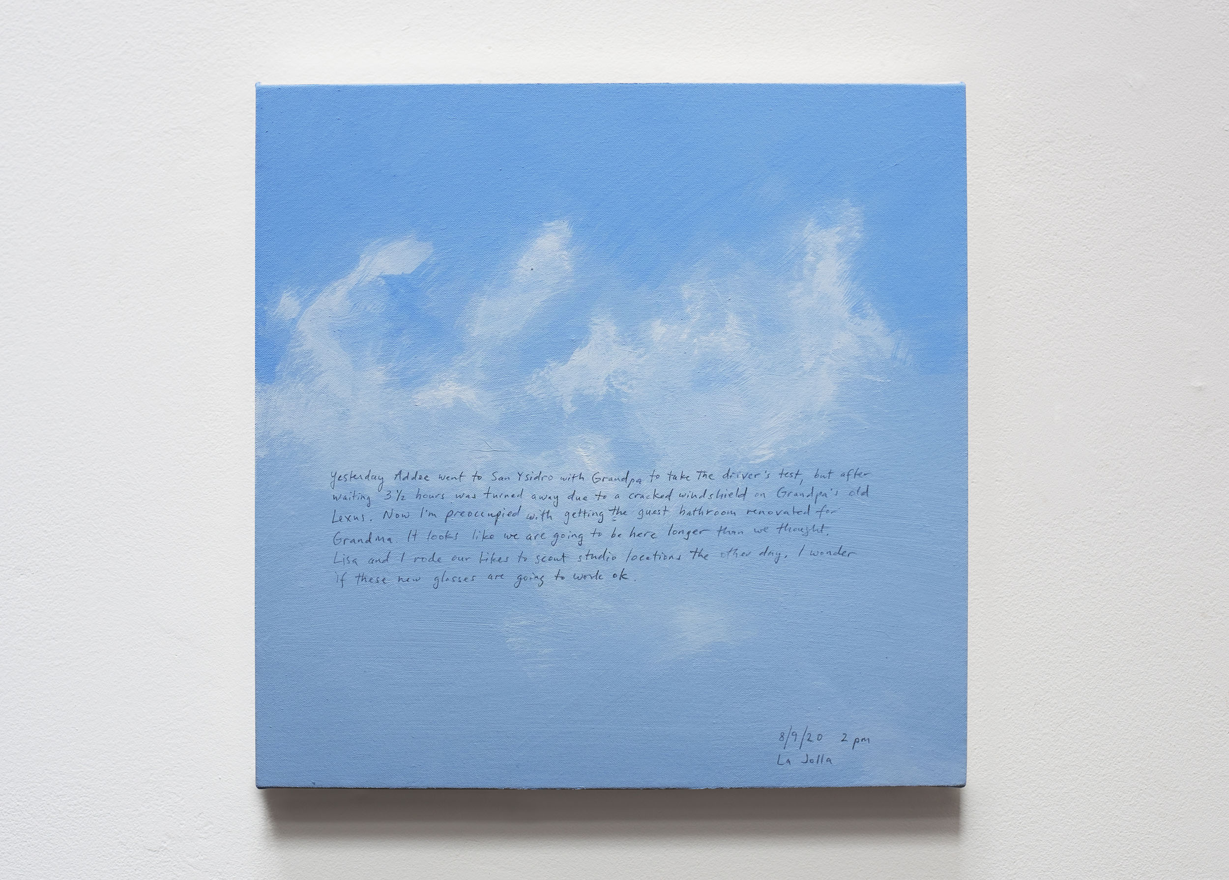 A 14 × 14 inch, acrylic painting of the sky. A journal entry is handwritten on the painting:

“Yesterday Addee went to San Ysidro with Grandpa to take the driver’s test, but after waiting 3 1/2 hours was turned away due to a cracked windshield on Grandpa’s old Lexus. Now I’m preoccupied with getting the guest bathroom renovated for Grandma. It looks like we are going to be here longer than we thought. Lisa and I rode our bikes to scout studio locations the other day. I wonder if these new glasses are going to work ok.

8/9/20 2 pm
La Jolla”
