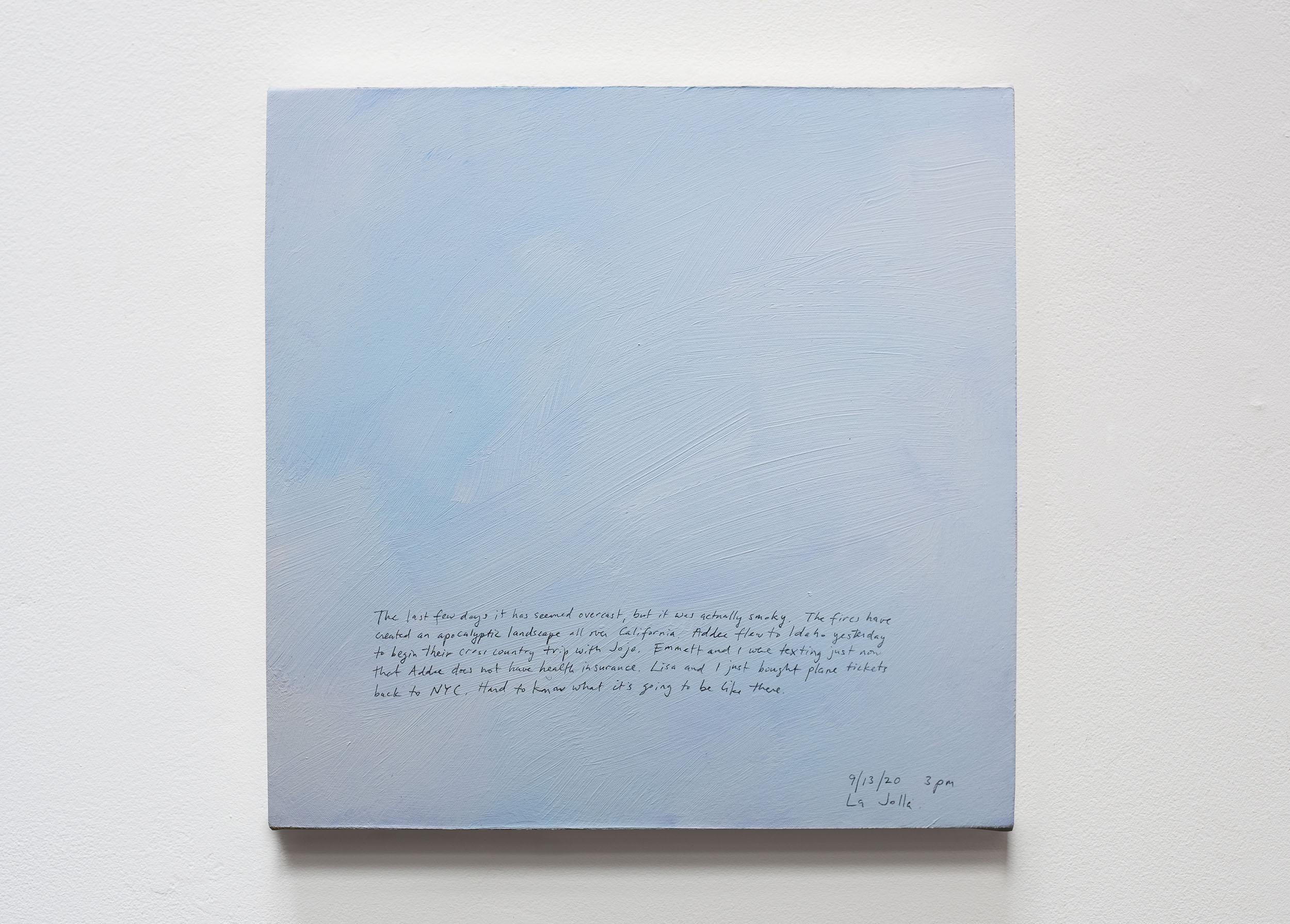A 14 × 14 inch, acrylic painting of the sky. A journal entry is handwritten on the painting:

“The last few days it has seemed overcast, but it was actually smoky. The fires have created an apocalyptic landscape all over California. Addee flew to Idaho yesterday to begin their cross country trip with Jojo. Emmett and I were texting just now that Addee does not have health insurance. Lisa and I just bought plane tickets back to NYC. Hard to know what it’s going to be like there.

9/13/20 3pm
La Jolla”