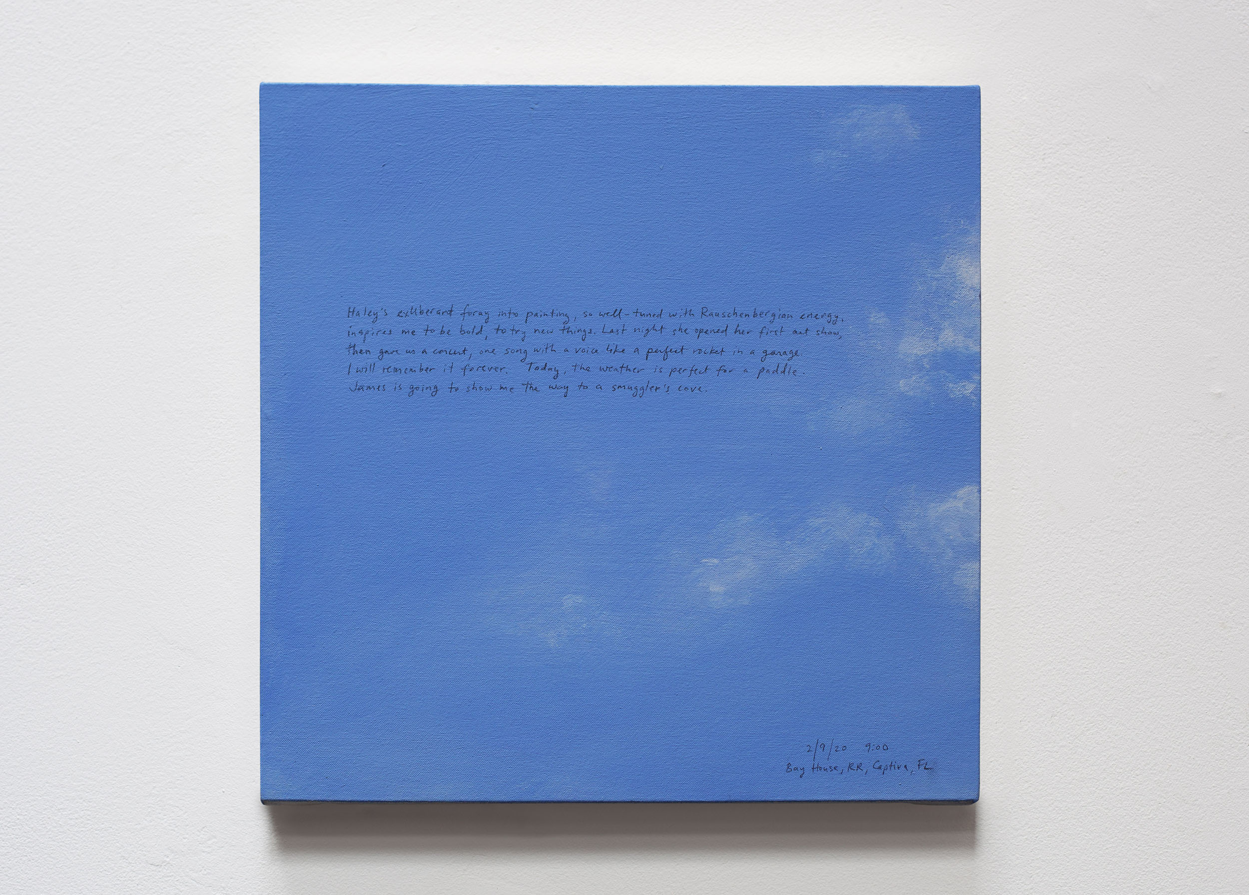 A 14 × 14 inch, acrylic painting of the sky. A journal entry is handwritten on the painting:

“Haley’s exuberant foray into painting, so well-tuned with Rauschenbergian energy, inspires me to be bold, to try new things. Last night she opened her first art show, then gave us a concert, one song with a voice like a perfect rocket in a garage. I will remember it forever. Today, the weather is perfect for a paddle. James is going to show me the way to smuggler’s cove.

2/9/20 9:00
Bay House, RR, Captiva, FL”