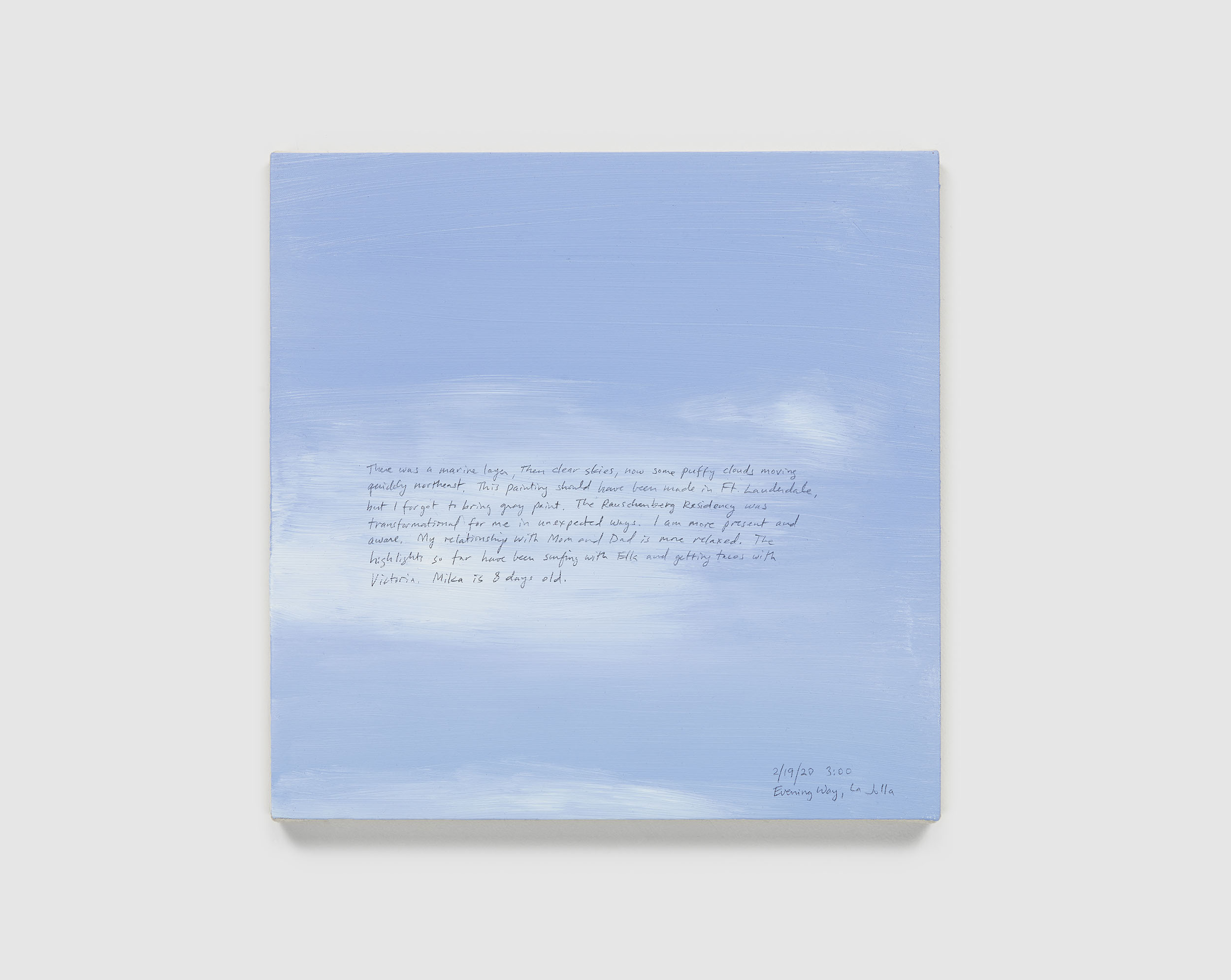 A 14 × 14 inch, acrylic painting of the sky. A journal entry is handwritten on the painting:

“There was a marine layer, then clear skies, now some puffy clouds moving quickly northeast. This painting should have been made in Ft. Lauderdale, but I forgot to bring grey paint. The Rauschenberg Residency was transformational for me in unexpected ways. I am more present and aware. My relationship with Mom and Dad is more relaxed. The highlights so far have been surfing with Ella and getting tacos with Victoria. Mika is 8 days old.

2/19/20 3:00
Evening Way, La Jolla”