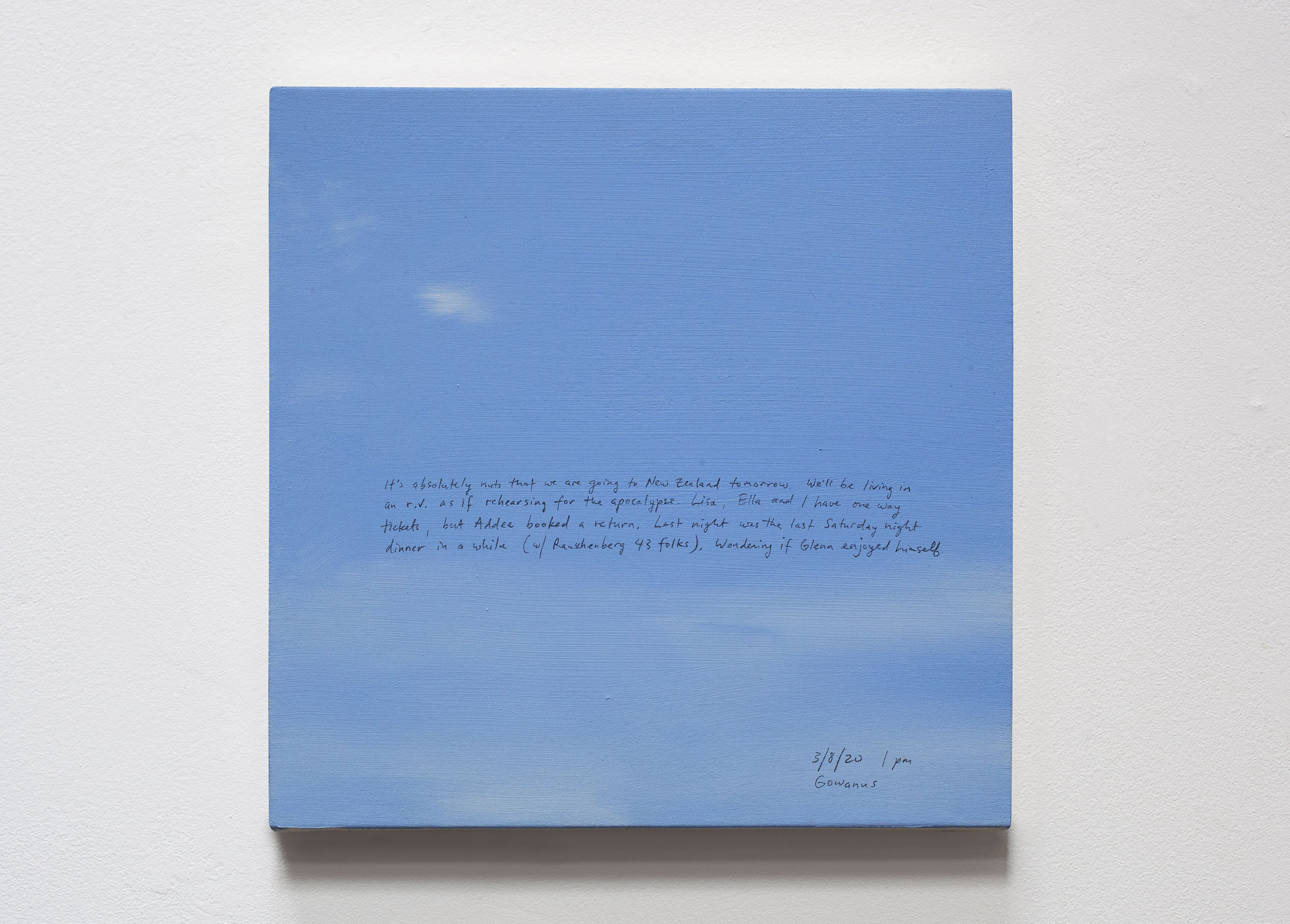 A 14 × 14 inch, acrylic painting of the sky. A journal entry is handwritten on the painting:

“It’s absolutely nuts that we are going to New Zealand tomorrow. We’ll be living in an r.v. as if rehearsing for the apocalypse. Lisa, Ella and I have one way tickets, but Addee booked a return. Last night was the last Saturday night dinner in a while (w/ Rauschenberg 43 folks). Wondering if Glenn enjoyed himself.

3/8/20 1 pm
Gowanus”