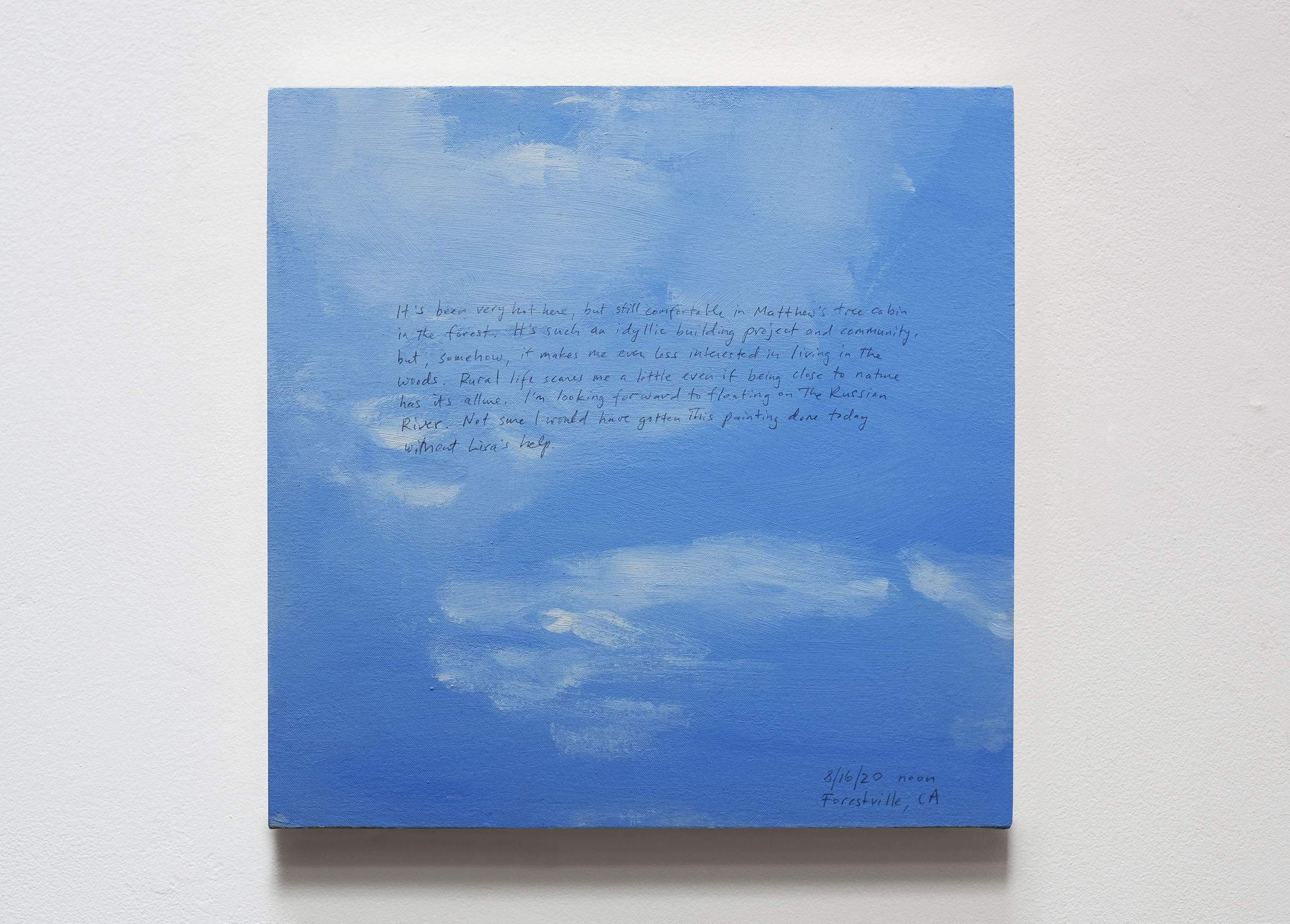 A 14 × 14 inch, acrylic painting of the sky. A journal entry is handwritten on the painting:

“It’s been very hot here, but still comfortable in Matthew’s tree cabin in the forest. It’s such an idyllic building project and community, but, somehow, it makes me even less interested in living in the woods. Rural life scares me a little even if being close to nature has its allure. I’m looking forward to floating on the Russian River. Not sure I would have gotten this painting done today without Lisa’s help.

8/16/20 noon
Forestville, CA”