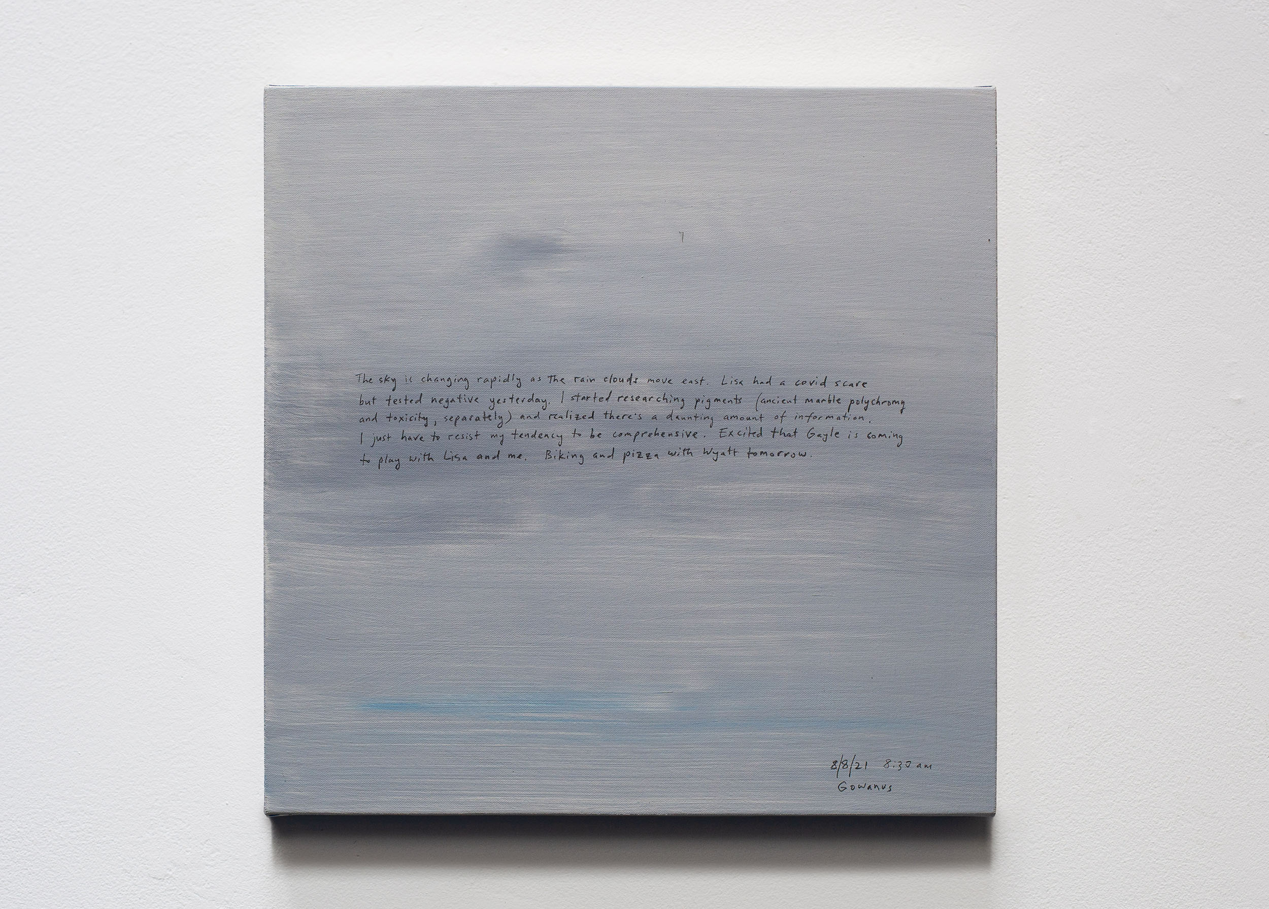 A 14 × 14 inch, acrylic painting of the sky. A journal entry is handwritten on the painting:

“The sky is changing rapidly as the rain clouds move east. Lisa had a covid scare but tested negative yesterday. I started researching pigments (ancient marble polychromy and toxicity, separately) and realized there’s a daunting amount of information. I just have to resist my tendency to be comprehensive. Excited that Gayle is coming to play with Lisa and me. Biking and pizza with Wyatt tomorrow.

8/8/21 8:30 am
Gowanus”