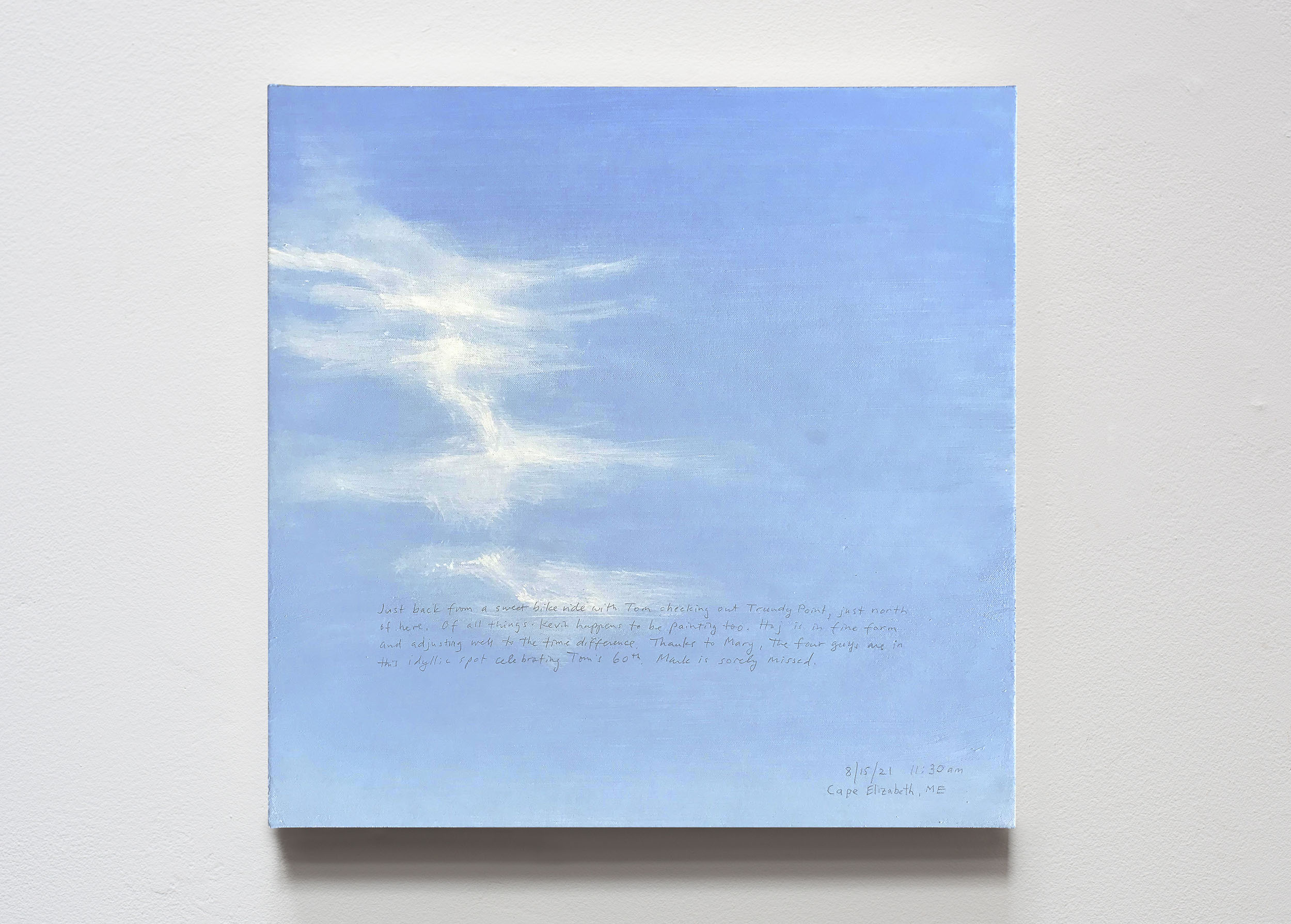 A 14 × 14 inch, acrylic painting of the sky. A journal entry is handwritten on the painting:

“Just back from a sweet bike ride with Tom checking out Trundy Point, just north of here. Of all things Kevin happens to be painting too. Haj is in fine form and adjusting well to the time difference. Thanks to Mary, the four guys are in this idyllic spot celebrating Tom’s 60th. Mark is sorely missed.

8/15/21 11:30am
Cape Elizabeth, ME”